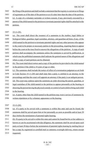 13 HB 242/AP
H. B. 242
- 101 -
the filing of the petition and shall include a statement that the registry is current as to filings3482
of registrants as of the date of the petition or as of a date later than the date of the petition.3483
(e) A copy of a voluntary surrender or written consent, if any, previously executed by a3484
parent of the child named in the petition to terminate parental rights shall be attached to the3485
petition.3486
15-11-281.3487
(a) The court shall direct the issuance of a summons to the mother, legal father or3488
biological father, guardian, legal custodian, attorney, and guardian ad litem, if any, of the3489
child named in the petition to terminate parental rights and any other persons who appear3490
to the court to be proper or necessary parties to the proceeding, requiring them to appear3491
before the court at the time fixed to answer the allegations of the petition. A copy of such3492
petition shall accompany the summons unless the summons is served by publication, in3493
which case the published summons shall indicate the general nature of the allegations and3494
where a copy of such petition can be obtained.3495
(b) The court shall direct notice and a copy of the petition be provided to the child named3496
in the petition if the child is 14 years of age or older.3497
(c) The summons shall include the notice of effect of a termination judgment as set forth3498
in Code Section 15-11-284 and shall state that a party is entitled to an attorney in the3499
proceedings and that the court will appoint an attorney if the party is an indigent person.3500
(d) The court may endorse upon the summons an order directing the parent, guardian, or3501
legal custodian of the child named in the petition to appear personally at the hearing or3502
directing the person having the physical custody or control of such child to bring such child3503
to the hearing.3504
(e) A party other than the child named in the petition may waive service of summons by3505
written stipulation or by voluntary appearance at the hearing.3506
15-11-282.3507
(a) If a party to be served with a summons is within this state and can be found, the3508
summons shall be served upon him or her personally as soon as possible and at least 303509
days before the termination of parental rights hearing.3510
(b) If a party to be served is within this state and cannot be found but his or her address is3511
known or can be ascertained with due diligence, the summons shall be served upon such3512
party at least 30 days before the termination of parental rights hearing by mailing him or3513
her a copy by registered or certified mail or statutory overnight delivery, return receipt3514
requested.3515
 