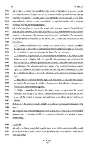 13 HB 242/AP
H. B. 242
- 102 -
(c) If a party to be served is outside this state but his or her address is known or can be3516
ascertained with due diligence, service of the summons shall be made at least 30 days3517
before the termination of parental rights hearing either by delivering a copy to such party3518
personally or by mailing a copy to him or her by registered or certified mail or statutory3519
overnight delivery, return receipt request.3520
(d) If, after due diligence, a party to be served with a summons cannot be found and such3521
party's address cannot be ascertained, whether he or she is within or outside this state, the3522
court may order service of the summons upon him or her by publication. The termination3523
of parental rights hearing shall not be earlier than 31 days after the date of the last3524
publication.3525
(e)(1) Service by publication shall be made once a week for four consecutive weeks in3526
the legal organ of the county where the petition to terminate parental rights has been filed.3527
Service shall be deemed complete upon the date of the last publication.3528
(2) When served by publication, the notice shall contain the names of the parties, except3529
that the anonymity of a child shall be preserved by the use of appropriate initials, and the3530
date the petition to terminate parental rights was filed. The notice shall indicate the3531
general nature of the allegations and where a copy of the petition to terminate parental3532
rights can be obtained and require the party to be served by publication to appear before3533
the court at the time fixed to answer the allegations of the petition to terminate parental3534
rights.3535
(3) The petition to terminate parental rights shall be available to the parent whose rights3536
are sought to be terminated free of charge from the court during business hours or, upon3537
request, shall be mailed to such parent.3538
(4) Within 15 days after the filing of the order of service by publication, the clerk of3539
court shall mail a copy of the notice, a copy of the order of service by publication, and3540
a copy of the petition to terminate parental rights to the absent parent's last known3541
address.3542
(f) Service of the summons may be made by any suitable person under the direction of the3543
court.3544
(g) The court may authorize the payment from county funds of the costs of service and of3545
necessary travel expenses incurred by persons summoned or otherwise required to appear3546
at the hearing.3547
15-11-283.3548
(a) Unless he has surrendered all parental rights to his child, a summons shall be served3549
on the legal father of a child named in the petition brought pursuant to this article or the3550
biological father:3551
 