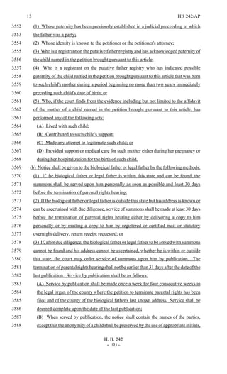 13 HB 242/AP
H. B. 242
- 103 -
(1) Whose paternity has been previously established in a judicial proceeding to which3552
the father was a party;3553
(2) Whose identity is known to the petitioner or the petitioner's attorney;3554
(3) Who is a registrant on the putative father registry and has acknowledged paternity of3555
the child named in the petition brought pursuant to this article;3556
(4) Who is a registrant on the putative father registry who has indicated possible3557
paternity of the child named in the petition brought pursuant to this article that was born3558
to such child's mother during a period beginning no more than two years immediately3559
preceding such child's date of birth; or3560
(5) Who, if the court finds from the evidence including but not limited to the affidavit3561
of the mother of a child named in the petition brought pursuant to this article, has3562
performed any of the following acts:3563
(A) Lived with such child;3564
(B) Contributed to such child's support;3565
(C) Made any attempt to legitimate such child; or3566
(D) Provided support or medical care for such mother either during her pregnancy or3567
during her hospitalization for the birth of such child.3568
(b) Notice shall be given to the biological father or legal father by the following methods:3569
(1) If the biological father or legal father is within this state and can be found, the3570
summons shall be served upon him personally as soon as possible and least 30 days3571
before the termination of parental rights hearing;3572
(2) If the biological father or legal father is outside this state but his address is known or3573
can be ascertained with due diligence, service of summons shall be made at least 30 days3574
before the termination of parental rights hearing either by delivering a copy to him3575
personally or by mailing a copy to him by registered or certified mail or statutory3576
overnight delivery, return receipt requested; or3577
(3) If, after due diligence, the biological father or legal father to be served with summons3578
cannot be found and his address cannot be ascertained, whether he is within or outside3579
this state, the court may order service of summons upon him by publication. The3580
termination of parental rights hearing shall not be earlier than 31 days after the date of the3581
last publication. Service by publication shall be as follows:3582
(A) Service by publication shall be made once a week for four consecutive weeks in3583
the legal organ of the county where the petition to terminate parental rights has been3584
filed and of the county of the biological father's last known address. Service shall be3585
deemed complete upon the date of the last publication;3586
(B) When served by publication, the notice shall contain the names of the parties,3587
except that the anonymity of a child shall be preserved by the use of appropriate initials,3588
 