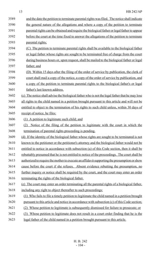 13 HB 242/AP
H. B. 242
- 104 -
and the date the petition to terminate parental rights was filed. The notice shall indicate3589
the general nature of the allegations and where a copy of the petition to terminate3590
parental rights can be obtained and require the biological father or legal father to appear3591
before the court at the time fixed to answer the allegations of the petition to terminate3592
parental rights;3593
(C) The petition to terminate parental rights shall be available to the biological father3594
or legal father whose rights are sought to be terminated free of charge from the court3595
during business hours or, upon request, shall be mailed to the biological father or legal3596
father; and3597
(D) Within 15 days after the filing of the order of service by publication, the clerk of3598
court shall mail a copy of the notice, a copy of the order of service by publication, and3599
a copy of the petition to terminate parental rights to the biological father's or legal3600
father's last known address.3601
(c) The notice shall advise the biological father who is not the legal father that he may lose3602
all rights to the child named in a petition brought pursuant to this article and will not be3603
entitled to object to the termination of his rights to such child unless, within 30 days of3604
receipt of notice, he files:3605
(1) A petition to legitimate such child; and3606
(2) Notice of the filing of the petition to legitimate with the court in which the3607
termination of parental rights proceeding is pending.3608
(d) If the identity of the biological father whose rights are sought to be terminated is not3609
known to the petitioner or the petitioner's attorney and the biological father would not be3610
entitled to notice in accordance with subsection (a) of this Code section, then it shall be3611
rebuttably presumed that he is not entitled to notice of the proceedings. The court shall be3612
authorizedtorequirethemothertoexecuteanaffidavitsupportingthepresumptionorshow3613
cause before the court if she refuses. Absent evidence rebutting the presumption, no3614
further inquiry or notice shall be required by the court, and the court may enter an order3615
terminating the rights of the biological father.3616
(e) The court may enter an order terminating all the parental rights of a biological father,3617
including any right to object thereafter to such proceedings:3618
(1) Who fails to file a timely petition to legitimate the child named in a petition brought3619
pursuant to this article and notice in accordance with subsection (c) of this Code section;3620
(2) Whose petition to legitimate is subsequently dismissed for failure to prosecute; or3621
(3) Whose petition to legitimate does not result in a court order finding that he is the3622
legal father of the child named in a petition brought pursuant to this article.3623
 