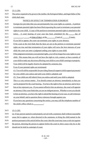 13 HB 242/AP
H. B. 242
- 105 -
15-11-284.3624
The notice required to be given to the mother, the biological father, and legal father of the3625
child shall state:3626
'NOTICE OF EFFECT OF TERMINATION JUDGMENT3627
Georgia law provides that you can permanently lose your rights as a parent. A petition3628
to terminate parental rights has been filed requesting the court to terminate your parental3629
rights to your child. A copy of the petition to terminate parental rights is attached to this3630
notice. A court hearing of your case has been scheduled for the _____ day of3631
__________, _____, at (time of day), at the_________Court of _______County.3632
If you fail to appear, the court can terminate your rights in your absence.3633
If the court at the trial finds that the facts set out in the petition to terminate parental3634
rights are true and that termination of your rights will serve the best interests of your3635
child, the court can enter a judgment ending your rights to your child.3636
If the judgment terminates your parental rights, you will no longer have any rights to your3637
child. This means that you will not have the right to visit, contact, or have custody of3638
your child or make any decisions affecting your child or your child's earnings or property.3639
Your child will be legally freed to be adopted by someone else.3640
Even if your parental rights are terminated:3641
(1) You will still be responsible for providing financial support (child support payments)3642
for your child's care unless and until your child is adopted; and3643
(2) Your child can still inherit from you unless and until your child is adopted.3644
This is a very serious matter. You should contact an attorney immediately so that you3645
can be prepared for the court hearing. You have the right to hire an attorney and to have3646
him or her represent you. If you cannot afford to hire an attorney, the court will appoint3647
an attorney if the court finds that you are an indigent person. Whether or not you decide3648
to hire an attorney, you have the right to attend the hearing of your case, to call witnesses3649
on your behalf, and to question those witnesses brought against you.3650
If you have any questions concerning this notice, you may call the telephone number of3651
the clerk's office which is __________.'3652
15-11-285.3653
(a) If any person named in and properly served with a summons shall without reasonable3654
cause fail to appear or, when directed in the summons, to bring the child named in the3655
petition pursuant to this article before the court, then the court may issue a rule nisi against3656
the person, directing the person to appear before the court to show cause why he or she3657
should not be held in contempt of court.3658
 