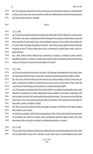 13 HB 242/AP
H. B. 242
- 106 -
(b) If a summons cannot be served or if the person to whom the summons is directed fails3659
to obey it, the court may issue an order to take the child named in the petition pursuant to3660
this article into protective custody.3661
Part 43662
15-11-300.3663
(a) In advance of each hearing to terminate parental rights, DFCS shall give written notice3664
of the date, time, place, and purpose of the hearing to the caregiver of the child at issue, the3665
foster parents of such child, if any, any preadoptive parent, or any relative providing care3666
for such child, including the right to be heard. The written notice shall be delivered to the3667
recipient at least 72 hours before the review or hearing by United States mail, e-mail, or3668
hand delivery.3669
(b) This Code section shall not be construed to require a caregiver, foster parent,3670
preadoptive parent, or relative caring for the child at issue to be made a party to the hearing3671
solely on the basis of such notice and right to be heard.3672
15-11-301.3673
(a) If no just cause has been shown for delay, all hearings contemplated by this article shall3674
be conducted within 90 days of the date a petition to terminate parental rights is filed.3675
(b) If no just cause for delay has been shown by written finding of fact by the court, an3676
order of disposition shall be issued by the juvenile court no later than 30 days after the3677
conclusion of the hearing on the petition to terminate parental rights.3678
(c) All hearings contemplated by this article shall be recorded by stenographic notes or by3679
electronic, mechanical, or other appropriate means capable of accurately capturing a full3680
and complete record of all words spoken during the hearings. If no just cause for delay has3681
been shown, the court reporter shall provide a transcript of the hearings no later than 303682
days after a notice of appeal is filed.3683
(d) This Code section shall not affect the right to request a rehearing or the right to appeal3684
the juvenile court's order.3685
(e) Failure to comply with the time requirements of this Code section shall not be grounds3686
to invalidate an otherwise proper order terminating parental rights unless the court3687
determines that such delay resulted in substantial prejudice to a party.3688
15-11-302.3689
The record of the testimony of the parties adduced in any proceeding under this article shall3690
not be admissible in any civil, criminal, or any other cause or proceedings in any court3691
 