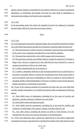 13 HB 242/AP
H. B. 242
- 107 -
against a person named as respondent for any purpose whatsoever, except in subsequent3692
dependency or termination proceedings involving the same child or dependency or3693
termination proceedings involving the same respondent.3694
15-11-303.3695
In all proceedings under this article, the standard of proof to be adduced to terminate3696
parental rights shall be by clear and convincing evidence.3697
Part 53698
15-11-310.3699
(a) In considering the termination of parental rights, the court shall first determine whether3700
one of the following statutory grounds for termination of parental rights has been met:3701
(1) The parent has given written consent to termination which has been acknowledged3702
by the court or has voluntarily surrendered his or her child for adoption;3703
(2) The parent has subjected his or her child to aggravated circumstances;3704
(3) The parent has wantonly and willfully failed to comply for a period of 12 months or3705
longer with a decree to support his or her child that has been entered by a court of3706
competent jurisdiction of this or any other state;3707
(4) A child is abandoned by his or her parent; or3708
(5) A child is a dependent child due to lack of proper parental care or control by his or3709
her parent, reasonable efforts to remedy the circumstances have been unsuccessful or3710
were not required, such cause of dependency is likely to continue or will not likely be3711
remedied, and the continued dependency will cause or is likely to cause serious physical,3712
mental, emotional, or moral harm to such child.3713
(b) If any of the statutory grounds for termination has been met, the court shall then3714
consider whether termination is in a child's best interests after considering the following3715
factors:3716
(1) Such child's sense of attachments, including his or her sense of security and3717
familiarity, and the continuity of affection for such child;3718
(2) Such child's wishes and long-term goals;3719
(3) Such child's need for permanence, including his or her need for stability and3720
continuity of relationships with a parent, siblings, and other relatives; and3721
(4) Any other factors, including the factors set forth in Code Section 15-11-26,3722
considered by the court to be relevant and proper to its determination.3723
(c) If the court determines that a parent has subjected his or her child to aggravated3724
circumstances because such parent has committed the murder of the other parent of such3725
 