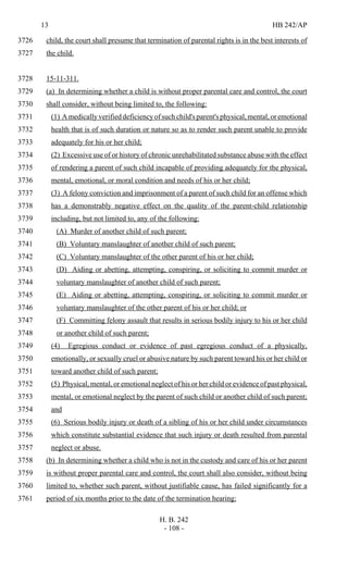 13 HB 242/AP
H. B. 242
- 108 -
child, the court shall presume that termination of parental rights is in the best interests of3726
the child.3727
15-11-311.3728
(a) In determining whether a child is without proper parental care and control, the court3729
shall consider, without being limited to, the following:3730
(1) A medically verified deficiency of such child's parent's physical, mental, or emotional3731
health that is of such duration or nature so as to render such parent unable to provide3732
adequately for his or her child;3733
(2) Excessive use of or history of chronic unrehabilitated substance abuse with the effect3734
of rendering a parent of such child incapable of providing adequately for the physical,3735
mental, emotional, or moral condition and needs of his or her child;3736
(3) A felony conviction and imprisonment of a parent of such child for an offense which3737
has a demonstrably negative effect on the quality of the parent-child relationship3738
including, but not limited to, any of the following:3739
(A) Murder of another child of such parent;3740
(B) Voluntary manslaughter of another child of such parent;3741
(C) Voluntary manslaughter of the other parent of his or her child;3742
(D) Aiding or abetting, attempting, conspiring, or soliciting to commit murder or3743
voluntary manslaughter of another child of such parent;3744
(E) Aiding or abetting, attempting, conspiring, or soliciting to commit murder or3745
voluntary manslaughter of the other parent of his or her child; or3746
(F) Committing felony assault that results in serious bodily injury to his or her child3747
or another child of such parent;3748
(4) Egregious conduct or evidence of past egregious conduct of a physically,3749
emotionally, or sexually cruel or abusive nature by such parent toward his or her child or3750
toward another child of such parent;3751
(5) Physical, mental, or emotional neglect of his or her child or evidence of past physical,3752
mental, or emotional neglect by the parent of such child or another child of such parent;3753
and3754
(6) Serious bodily injury or death of a sibling of his or her child under circumstances3755
which constitute substantial evidence that such injury or death resulted from parental3756
neglect or abuse.3757
(b) In determining whether a child who is not in the custody and care of his or her parent3758
is without proper parental care and control, the court shall also consider, without being3759
limited to, whether such parent, without justifiable cause, has failed significantly for a3760
period of six months prior to the date of the termination hearing:3761
 
