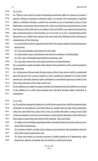13 HB 242/AP
H. B. 242
- 110 -
15-11-321.3794
(a) When a court enters an order terminating the parental rights of a parent or accepts a3795
parent's voluntary surrender of parental rights, or a petition for termination of parental3796
rights is withdrawn because a parent has executed an act of surrender in favor of the3797
department, a placement may be made only if the court finds that such placement is in the3798
best interests of the child and in accordance with such child's court approved permanency3799
plan created pursuant to Code Sections 15-11-231 and 15-11-232. In determining which3800
placement is in a child's best interests, the court shall enter findings of fact reflecting its3801
consideration of the following:3802
(1) Such child's need for a placement that offers the greatest degree of legal permanence3803
and security;3804
(2) The least disruptive placement for such child;3805
(3) Such child's sense of attachment and need for continuity of relationships;3806
(4) The value of biological and familial connections; and3807
(5) Any other factors the court deems relevant to its determination.3808
(b) A guardian or legal custodian shall submit to the jurisdiction of the court for purposes3809
of placement.3810
(c) A placement effected under the provisions of this Code section shall be conditioned3811
upon the person who is given custody or who is granted an adoption of a child whose3812
parents have had their parental rights terminated or surrendered agreeing to abide by the3813
terms and conditions of the order of the court.3814
(d) In addition to its rights as a legal custodian, the department has the authority to consent3815
to the adoption of a child whose parents have had their parental rights terminated or3816
surrendered.3817
15-11-322.3818
(a) If a petition seeking the adoption of a child whose parents have had their parental rights3819
terminated or surrendered is not filed within six months after the date of the disposition3820
order, the court shall then, and at least every six months thereafter so long as such child3821
remains unadopted, review the circumstances of such child to determine what efforts have3822
been made to assure that such child will be adopted. The court shall:3823
(1) Make written findings regarding whether reasonable efforts have been made to move3824
such child to permanency;3825
(2) Evaluate whether, in light of any change in circumstances, the permanency plan for3826
such child remains appropriate; and3827
(3) Enter such orders as it deems necessary to further adoption or if appropriate, other3828
permanency options, including, but not limited to, another placement.3829
 
