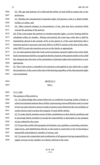 13 HB 242/AP
H. B. 242
- 112 -
(2) The age and maturity of a child and the ability of such child to express his or her3866
preference;3867
(3) Whether the reinstatement of parental rights will present a risk to a child's health,3868
welfare, or safety; and3869
(4) Other material changes in circumstances, if any, that may have occurred which3870
warrant the granting of the petition.3871
(d) If the court grants the petition to reinstate parental rights, a review hearing shall be3872
scheduled within six months. During such period, the court may order that a child be3873
immediately placed in the custody of his or her parent or, if the court determines that a3874
transition period is necessary and such child is in DFCS custody at the time of the order,3875
order DFCS to provide transition services to the family as appropriate.3876
(e) An order granted under this Code section reinstates a parent's rights to his or her child.3877
Such reinstatement shall be a recognition that the situation of the parent and his or her child3878
has changed since the time of the termination of parental rights and reunification is now3879
appropriate.3880
(f) This Code section is intended to be retroactive and applied to any child who is under3881
the jurisdiction of the court at the time of the hearing regardless of the date parental rights3882
were terminated.3883
ARTICLE 53884
Part 13885
15-11-380.3886
The purpose of this article is:3887
(1) To acknowledge that certain behaviors or conditions occurring within a family or3888
school environment indicate that a child is experiencing serious difficulties and is in need3889
of services and corrective action in order to protect such child from the irreversibility of3890
certain choices and to protect the integrity of such child's family;3891
(2) To make family members aware of their contributions to their family's problems and3892
to encourage family members to accept the responsibility to participate in any program3893
of care ordered by the court;3894
(3) To provide a child with a program of treatment, care, guidance, counseling, structure,3895
supervision, and rehabilitation that he or she needs to assist him or her in becoming a3896
responsible and productive member of society; and3897
(4) To ensure the cooperation and coordination of all agencies having responsibility to3898
supply services to any member of a family referred to the court.3899
 