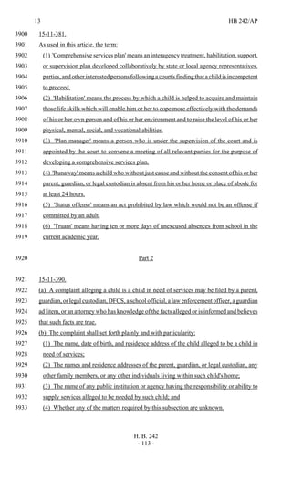 13 HB 242/AP
H. B. 242
- 113 -
15-11-381.3900
As used in this article, the term:3901
(1) 'Comprehensive services plan' means an interagency treatment, habilitation, support,3902
or supervision plan developed collaboratively by state or local agency representatives,3903
parties, and other interested persons following a court's finding that a child is incompetent3904
to proceed.3905
(2) 'Habilitation' means the process by which a child is helped to acquire and maintain3906
those life skills which will enable him or her to cope more effectively with the demands3907
of his or her own person and of his or her environment and to raise the level of his or her3908
physical, mental, social, and vocational abilities.3909
(3) 'Plan manager' means a person who is under the supervision of the court and is3910
appointed by the court to convene a meeting of all relevant parties for the purpose of3911
developing a comprehensive services plan.3912
(4) 'Runaway' means a child who without just cause and without the consent of his or her3913
parent, guardian, or legal custodian is absent from his or her home or place of abode for3914
at least 24 hours.3915
(5) 'Status offense' means an act prohibited by law which would not be an offense if3916
committed by an adult.3917
(6) 'Truant' means having ten or more days of unexcused absences from school in the3918
current academic year.3919
Part 23920
15-11-390.3921
(a) A complaint alleging a child is a child in need of services may be filed by a parent,3922
guardian, or legal custodian, DFCS, a school official, a law enforcement officer, a guardian3923
ad litem, or an attorney who has knowledge of the facts alleged or is informed and believes3924
that such facts are true.3925
(b) The complaint shall set forth plainly and with particularity:3926
(1) The name, date of birth, and residence address of the child alleged to be a child in3927
need of services;3928
(2) The names and residence addresses of the parent, guardian, or legal custodian, any3929
other family members, or any other individuals living within such child's home;3930
(3) The name of any public institution or agency having the responsibility or ability to3931
supply services alleged to be needed by such child; and3932
(4) Whether any of the matters required by this subsection are unknown.3933
 