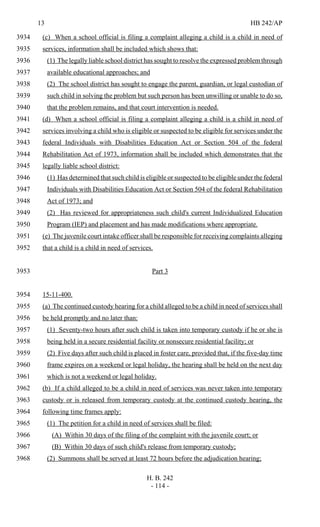 13 HB 242/AP
H. B. 242
- 114 -
(c) When a school official is filing a complaint alleging a child is a child in need of3934
services, information shall be included which shows that:3935
(1) The legally liable school district has sought to resolve the expressed problem through3936
available educational approaches; and3937
(2) The school district has sought to engage the parent, guardian, or legal custodian of3938
such child in solving the problem but such person has been unwilling or unable to do so,3939
that the problem remains, and that court intervention is needed.3940
(d) When a school official is filing a complaint alleging a child is a child in need of3941
services involving a child who is eligible or suspected to be eligible for services under the3942
federal Individuals with Disabilities Education Act or Section 504 of the federal3943
Rehabilitation Act of 1973, information shall be included which demonstrates that the3944
legally liable school district:3945
(1) Has determined that such child is eligible or suspected to be eligible under the federal3946
Individuals with Disabilities Education Act or Section 504 of the federal Rehabilitation3947
Act of 1973; and3948
(2) Has reviewed for appropriateness such child's current Individualized Education3949
Program (IEP) and placement and has made modifications where appropriate.3950
(e) The juvenile court intake officer shall be responsible for receiving complaints alleging3951
that a child is a child in need of services.3952
Part 33953
15-11-400.3954
(a) The continued custody hearing for a child alleged to be a child in need of services shall3955
be held promptly and no later than:3956
(1) Seventy-two hours after such child is taken into temporary custody if he or she is3957
being held in a secure residential facility or nonsecure residential facility; or3958
(2) Five days after such child is placed in foster care, provided that, if the five-day time3959
frame expires on a weekend or legal holiday, the hearing shall be held on the next day3960
which is not a weekend or legal holiday.3961
(b) If a child alleged to be a child in need of services was never taken into temporary3962
custody or is released from temporary custody at the continued custody hearing, the3963
following time frames apply:3964
(1) The petition for a child in need of services shall be filed:3965
(A) Within 30 days of the filing of the complaint with the juvenile court; or3966
(B) Within 30 days of such child's release from temporary custody;3967
(2) Summons shall be served at least 72 hours before the adjudication hearing;3968
 