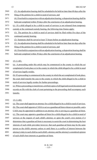 13 HB 242/AP
H. B. 242
- 115 -
(3) An adjudication hearing shall be scheduled to be held no later than 60 days after the3969
filing of the petition for a child in need of services; and3970
(4) If not held in conjunction with an adjudication hearing, a disposition hearing shall be3971
held and completed within 30 days after the conclusion of an adjudication hearing.3972
(c) If a child alleged to be a child in need of services is not released from temporary3973
custody at the continued custody hearing, the following time frames apply:3974
(1) The petition for a child in need of services shall be filed within five days of the3975
continued custody hearing;3976
(2) Summons shall be served at least 72 hours before an adjudication hearing;3977
(3) An adjudication hearing shall be scheduled to be held no later than ten days after the3978
filing of the petition for a child in need of services; and3979
(4) If not held in conjunction with an adjudication hearing, a disposition hearing shall be3980
held and completed within 30 days after the conclusion of an adjudication hearing.3981
15-11-401.3982
(a) A proceeding under this article may be commenced in the county in which the act3983
complained of took place or in the county in which the child alleged to be a child in need3984
of services legally resides.3985
(b) If a proceeding is commenced in the county in which the act complained of took place,3986
the court shall transfer the case to the county in which the child alleged to be a child in3987
need of services legally resides for further proceedings.3988
(c) When a proceeding is transferred, certified copies of all legal and social documents and3989
records on file with the clerk of court pertaining to the proceeding shall accompany such3990
transfer.3991
15-11-402.3992
(a) The court shall appoint an attorney for a child alleged to be a child in need of services.3993
(b) The court shall appoint a CASA to act as a guardian ad litem whenever possible, and a3994
CASA may be appointed in addition to an attorney who is serving as a guardian ad litem.3995
(c) The court may appoint a guardian ad litem for a child alleged to be a child in need of3996
services at the request of such child's attorney or upon the court's own motion if it3997
determines that a guardian ad litem is necessary to assist the court in determining the best3998
interests of such child; provided, however, that such guardian ad litem may be the same3999
person as the child's attorney unless or until there is a conflict of interest between the4000
attorney's duty to such child as such child's attorney and the attorney's considered opinion4001
of such child's best interests as guardian ad litem.4002
 