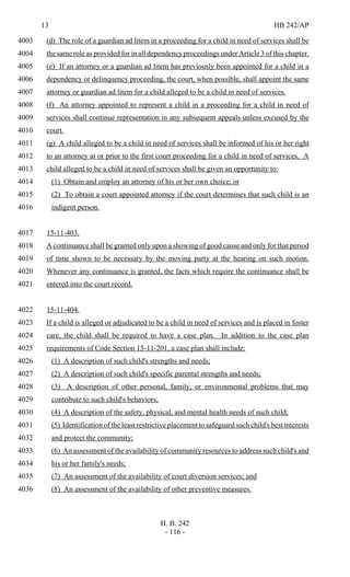 13 HB 242/AP
H. B. 242
- 116 -
(d) The role of a guardian ad litem in a proceeding for a child in need of services shall be4003
the same role as provided for in all dependency proceedings under Article 3 of this chapter.4004
(e) If an attorney or a guardian ad litem has previously been appointed for a child in a4005
dependency or delinquency proceeding, the court, when possible, shall appoint the same4006
attorney or guardian ad litem for a child alleged to be a child in need of services.4007
(f) An attorney appointed to represent a child in a proceeding for a child in need of4008
services shall continue representation in any subsequent appeals unless excused by the4009
court.4010
(g) A child alleged to be a child in need of services shall be informed of his or her right4011
to an attorney at or prior to the first court proceeding for a child in need of services. A4012
child alleged to be a child in need of services shall be given an opportunity to:4013
(1) Obtain and employ an attorney of his or her own choice; or4014
(2) To obtain a court appointed attorney if the court determines that such child is an4015
indigent person.4016
15-11-403.4017
A continuance shall be granted only upon a showing of good cause and only for that period4018
of time shown to be necessary by the moving party at the hearing on such motion.4019
Whenever any continuance is granted, the facts which require the continuance shall be4020
entered into the court record.4021
15-11-404.4022
If a child is alleged or adjudicated to be a child in need of services and is placed in foster4023
care, the child shall be required to have a case plan. In addition to the case plan4024
requirements of Code Section 15-11-201, a case plan shall include:4025
(1) A description of such child's strengths and needs;4026
(2) A description of such child's specific parental strengths and needs;4027
(3) A description of other personal, family, or environmental problems that may4028
contribute to such child's behaviors;4029
(4) A description of the safety, physical, and mental health needs of such child;4030
(5) Identification of the least restrictive placement to safeguard such child's best interests4031
and protect the community;4032
(6) An assessment of the availability of community resources to address such child's and4033
his or her family's needs;4034
(7) An assessment of the availability of court diversion services; and4035
(8) An assessment of the availability of other preventive measures.4036
 