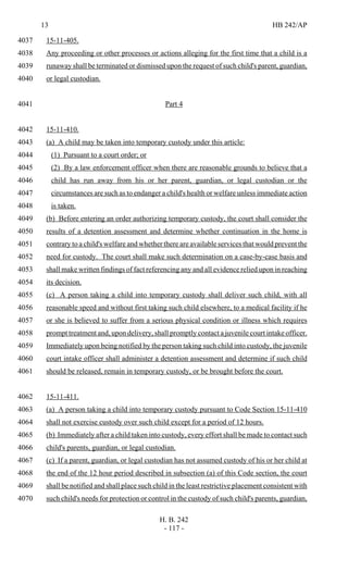 13 HB 242/AP
H. B. 242
- 117 -
15-11-405.4037
Any proceeding or other processes or actions alleging for the first time that a child is a4038
runaway shall be terminated or dismissed upon the request of such child's parent, guardian,4039
or legal custodian.4040
Part 44041
15-11-410.4042
(a) A child may be taken into temporary custody under this article:4043
(1) Pursuant to a court order; or4044
(2) By a law enforcement officer when there are reasonable grounds to believe that a4045
child has run away from his or her parent, guardian, or legal custodian or the4046
circumstances are such as to endanger a child's health or welfare unless immediate action4047
is taken.4048
(b) Before entering an order authorizing temporary custody, the court shall consider the4049
results of a detention assessment and determine whether continuation in the home is4050
contrary to a child's welfare and whether there are available services that would prevent the4051
need for custody. The court shall make such determination on a case-by-case basis and4052
shall make written findings of fact referencing any and all evidence relied upon in reaching4053
its decision.4054
(c) A person taking a child into temporary custody shall deliver such child, with all4055
reasonable speed and without first taking such child elsewhere, to a medical facility if he4056
or she is believed to suffer from a serious physical condition or illness which requires4057
prompt treatment and, upon delivery, shall promptly contact a juvenile court intake officer.4058
Immediately upon being notified by the person taking such child into custody, the juvenile4059
court intake officer shall administer a detention assessment and determine if such child4060
should be released, remain in temporary custody, or be brought before the court.4061
15-11-411.4062
(a) A person taking a child into temporary custody pursuant to Code Section 15-11-4104063
shall not exercise custody over such child except for a period of 12 hours.4064
(b) Immediately after a child taken into custody, every effort shall be made to contact such4065
child's parents, guardian, or legal custodian.4066
(c) If a parent, guardian, or legal custodian has not assumed custody of his or her child at4067
the end of the 12 hour period described in subsection (a) of this Code section, the court4068
shall be notified and shall place such child in the least restrictive placement consistent with4069
such child's needs for protection or control in the custody of such child's parents, guardian,4070
 