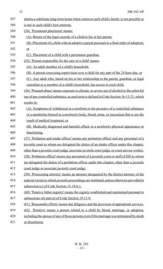 13 HB 242/AP
H. B. 242
- 12 -
attains a substitute long-term home when return to such child's family is not possible or387
is not in such child's best interests.388
(54) 'Permanent placement' means:389
(A) Return of the legal custody of a child to his or her parent;390
(B) Placement of a child with an adoptive parent pursuant to a final order of adoption;391
or392
(C) Placement of a child with a permanent guardian.393
(55) 'Person responsible for the care of a child' means:394
(A) An adult member of a child's household;395
(B) A person exercising supervision over a child for any part of the 24 hour day; or396
(C) Any adult who, based on his or her relationship to the parent, guardian, or legal397
custodian or a member of a child's household, has access to such child.398
(56) 'Prenatal abuse' means exposure to chronic or severe use of alcohol or the unlawful399
use of any controlled substance, as such term is defined in Code Section 16-13-21, which400
results in:401
(A) Symptoms of withdrawal in a newborn or the presence of a controlled substance402
or a metabolite thereof in a newborn's body, blood, urine, or meconium that is not the403
result of medical treatment; or404
(B) Medically diagnosed and harmful effects in a newborn's physical appearance or405
functioning.406
(57) 'Probation and intake officer' means any probation officer and any personnel of a407
juvenile court to whom are delegated the duties of an intake officer under this chapter,408
other than a juvenile court judge, associate juvenile court judge, or court service worker.409
(58) 'Probation officer' means any personnel of a juvenile court or staff of DJJ to whom410
are delegated the duties of a probation officer under this chapter, other than a juvenile411
court judge or associate juvenile court judge.412
(59) 'Prosecuting attorney' means an attorney designated by the district attorney of the413
judicial circuit in which juvenile proceedings are instituted, unless otherwise provided in414
subsection (c) of Code Section 15-18-6.1.415
(60) 'Putative father registry' means the registry established and maintained pursuant to416
subsections (d) and (e) of Code Section 19-11-9.417
(61) 'Reasonable efforts' means due diligence and the provision of appropriate services.418
(62) 'Relative' means a person related to a child by blood, marriage, or adoption,419
including the spouse of any of those persons even if the marriage was terminated by death420
or dissolution.421
 