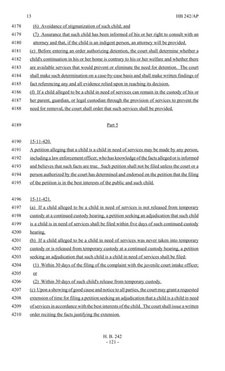13 HB 242/AP
H. B. 242
- 121 -
(6) Avoidance of stigmatization of such child; and4178
(7) Assurance that such child has been informed of his or her right to consult with an4179
attorney and that, if the child is an indigent person, an attorney will be provided.4180
(e) Before entering an order authorizing detention, the court shall determine whether a4181
child's continuation in his or her home is contrary to his or her welfare and whether there4182
are available services that would prevent or eliminate the need for detention. The court4183
shall make such determination on a case-by-case basis and shall make written findings of4184
fact referencing any and all evidence relied upon in reaching its decision.4185
(f) If a child alleged to be a child in need of services can remain in the custody of his or4186
her parent, guardian, or legal custodian through the provision of services to prevent the4187
need for removal, the court shall order that such services shall be provided.4188
Part 54189
15-11-420.4190
A petition alleging that a child is a child in need of services may be made by any person,4191
including a law enforcement officer, who has knowledge of the facts alleged or is informed4192
and believes that such facts are true. Such petition shall not be filed unless the court or a4193
person authorized by the court has determined and endorsed on the petition that the filing4194
of the petition is in the best interests of the public and such child.4195
15-11-421.4196
(a) If a child alleged to be a child in need of services is not released from temporary4197
custody at a continued custody hearing, a petition seeking an adjudication that such child4198
is a child is in need of services shall be filed within five days of such continued custody4199
hearing.4200
(b) If a child alleged to be a child in need of services was never taken into temporary4201
custody or is released from temporary custody at a continued custody hearing, a petition4202
seeking an adjudication that such child is a child in need of services shall be filed:4203
(1) Within 30 days of the filing of the complaint with the juvenile court intake officer;4204
or4205
(2) Within 30 days of such child's release from temporary custody.4206
(c) Upon a showing of good cause and notice to all parties, the court may grant a requested4207
extension of time for filing a petition seeking an adjudication that a child is a child in need4208
of services in accordance with the best interests of the child. The court shall issue a written4209
order reciting the facts justifying the extension.4210
 