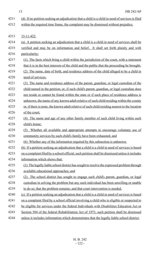 13 HB 242/AP
H. B. 242
- 122 -
(d) If no petition seeking an adjudication that a child is a child in need of services is filed4211
within the required time frame, the complaint may be dismissed without prejudice.4212
15-11-422.4213
(a) A petition seeking an adjudication that a child is a child in need of services shall be4214
verified and may be on information and belief. It shall set forth plainly and with4215
particularity:4216
(1) The facts which bring a child within the jurisdiction of the court, with a statement4217
that it is in the best interests of the child and the public that the proceeding be brought;4218
(2) The name, date of birth, and residence address of the child alleged to be a child in4219
need of services;4220
(3) The name and residence address of the parent, guardian, or legal custodian of the4221
child named in the petition; or, if such child's parent, guardian, or legal custodian does4222
not reside or cannot be found within the state or if such place of residence address is4223
unknown, the name of any known adult relative of such child residing within the county4224
or, if there is none, the known adult relative of such child residing nearest to the location4225
of the court;4226
(4) The name and age of any other family member of such child living within such4227
child's home;4228
(5) Whether all available and appropriate attempts to encourage voluntary use of4229
community services by such child's family have been exhausted; and4230
(6) Whether any of the information required by this subsection is unknown.4231
(b) If a petition seeking an adjudication that a child is a child in need of services is based4232
on a complaint filed by a school official, such petition shall be dismissed unless it includes4233
information which shows that:4234
(1) The legally liable school district has sought to resolve the expressed problem through4235
available educational approaches; and4236
(2) The school district has sought to engage such child's parent, guardian, or legal4237
custodian in solving the problem but any such individual has been unwilling or unable4238
to do so; that the problem remains; and that court intervention is needed.4239
(c) If a petition seeking an adjudication that a child is a child in need of services is based4240
on a complaint filed by a school official involving a child who is eligible or suspected to4241
be eligible for services under the federal Individuals with Disabilities Education Act or4242
Section 504 of the federal Rehabilitation Act of 1973, such petition shall be dismissed4243
unless it includes information which demonstrates that the legally liable school district:4244
 