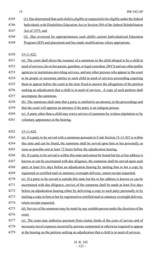13 HB 242/AP
H. B. 242
- 123 -
(1) Has determined that such child is eligible or suspected to be eligible under the federal4245
Individuals with Disabilities Education Act or Section 504 of the federal Rehabilitation4246
Act of 1973; and4247
(2) Has reviewed for appropriateness such child's current Individualized Education4248
Program (IEP) and placement and has made modifications where appropriate.4249
15-11-423.4250
(a) The court shall direct the issuance of a summons to the child alleged to be a child in4251
need of services, his or her parent, guardian, or legal custodian, DFCS and any other public4252
agencies or institutions providing services, and any other persons who appear to the court4253
to be proper or necessary parties to such child in need of services proceeding requiring4254
them to appear before the court at the time fixed to answer the allegations of the petition4255
seeking an adjudication that a child is in need of services. A copy of such petition shall4256
accompany the summons.4257
(b) The summons shall state that a party is entitled to an attorney in the proceedings and4258
that the court will appoint an attorney if the party is an indigent person.4259
(c) A party other than a child may waive service of summons by written stipulation or by4260
voluntary appearance at the hearing.4261
15-11-424.4262
(a) If a party to be served with a summons pursuant to Code Section 15-11-423 is within4263
this state and can be found, the summons shall be served upon him or her personally as4264
soon as possible and at least 72 hours before the adjudication hearing.4265
(b) If a party to be served is within this state and cannot be found but his or her address is4266
known or can be ascertained with due diligence, the summons shall be served upon such4267
party at least five days before an adjudication hearing by mailing him or her a copy by4268
registered or certified mail or statutory overnight delivery, return receipt requested.4269
(c) If a party to be served is outside this state but his or her address is known or can be4270
ascertained with due diligence, service of the summons shall be made at least five days4271
before an adjudication hearing either by delivering a copy to such party personally or by4272
mailing a copy to him or her by registered or certified mail or statutory overnight delivery,4273
return receipt requested.4274
(d) Service of the summons may be made by any suitable person under the direction of the4275
court.4276
(e) The court may authorize payment from county funds of the costs of service and of4277
necessary travel expenses incurred by persons summoned or otherwise required to appear4278
at the hearing on the petition seeking an adjudication that a child is in need of services.4279
 