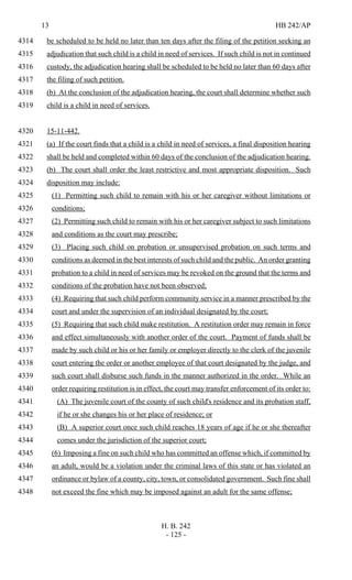13 HB 242/AP
H. B. 242
- 125 -
be scheduled to be held no later than ten days after the filing of the petition seeking an4314
adjudication that such child is a child in need of services. If such child is not in continued4315
custody, the adjudication hearing shall be scheduled to be held no later than 60 days after4316
the filing of such petition.4317
(b) At the conclusion of the adjudication hearing, the court shall determine whether such4318
child is a child in need of services.4319
15-11-442.4320
(a) If the court finds that a child is a child in need of services, a final disposition hearing4321
shall be held and completed within 60 days of the conclusion of the adjudication hearing.4322
(b) The court shall order the least restrictive and most appropriate disposition. Such4323
disposition may include:4324
(1) Permitting such child to remain with his or her caregiver without limitations or4325
conditions;4326
(2) Permitting such child to remain with his or her caregiver subject to such limitations4327
and conditions as the court may prescribe;4328
(3) Placing such child on probation or unsupervised probation on such terms and4329
conditions as deemed in the best interests of such child and the public. An order granting4330
probation to a child in need of services may be revoked on the ground that the terms and4331
conditions of the probation have not been observed;4332
(4) Requiring that such child perform community service in a manner prescribed by the4333
court and under the supervision of an individual designated by the court;4334
(5) Requiring that such child make restitution. A restitution order may remain in force4335
and effect simultaneously with another order of the court. Payment of funds shall be4336
made by such child or his or her family or employer directly to the clerk of the juvenile4337
court entering the order or another employee of that court designated by the judge, and4338
such court shall disburse such funds in the manner authorized in the order. While an4339
order requiring restitution is in effect, the court may transfer enforcement of its order to:4340
(A) The juvenile court of the county of such child's residence and its probation staff,4341
if he or she changes his or her place of residence; or4342
(B) A superior court once such child reaches 18 years of age if he or she thereafter4343
comes under the jurisdiction of the superior court;4344
(6) Imposing a fine on such child who has committed an offense which, if committed by4345
an adult, would be a violation under the criminal laws of this state or has violated an4346
ordinance or bylaw of a county, city, town, or consolidated government. Such fine shall4347
not exceed the fine which may be imposed against an adult for the same offense;4348
 