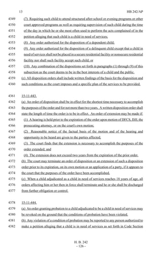 13 HB 242/AP
H. B. 242
- 126 -
(7) Requiring such child to attend structured after-school or evening programs or other4349
court approved programs as well as requiring supervision of such child during the time4350
of the day in which he or she most often used to perform the acts complained of in the4351
petition alleging that such child is a child in need of services;4352
(8) Any order authorized for the disposition of a dependent child;4353
(9) Any order authorized for the disposition of a delinquent child except that a child in4354
need of services shall not be placed in a secure residential facility or nonsecure residential4355
facility nor shall such facility accept such child; or4356
(10) Any combination of the dispositions set forth in paragraphs (1) through (9) of this4357
subsection as the court deems to be in the best interests of a child and the public.4358
(c) All disposition orders shall include written findings of the basis for the disposition and4359
such conditions as the court imposes and a specific plan of the services to be provided.4360
15-11-443.4361
(a) An order of disposition shall be in effect for the shortest time necessary to accomplish4362
the purposes of the order and for not more than two years. A written disposition order shall4363
state the length of time the order is to be in effect. An order of extension may be made if:4364
(1) A hearing is held prior to the expiration of the order upon motion of DFCS, DJJ, the4365
prosecuting attorney, or on the court's own motion;4366
(2) Reasonable notice of the factual basis of the motion and of the hearing and4367
opportunity to be heard are given to the parties affected;4368
(3) The court finds that the extension is necessary to accomplish the purposes of the4369
order extended; and4370
(4) The extension does not exceed two years from the expiration of the prior order.4371
(b) The court may terminate an order of disposition or an extension of such a disposition4372
order prior to its expiration, on its own motion or an application of a party, if it appears to4373
the court that the purposes of the order have been accomplished.4374
(c) When a child adjudicated as a child in need of services reaches 18 years of age, all4375
orders affecting him or her then in force shall terminate and he or she shall be discharged4376
from further obligation or control.4377
15-11-444.4378
(a) An order granting probation to a child adjudicated to be a child in need of services may4379
be revoked on the ground that the conditions of probation have been violated.4380
(b) Any violation of a condition of probation may be reported to any person authorized to4381
make a petition alleging that a child is in need of services as set forth in Code Section4382
 