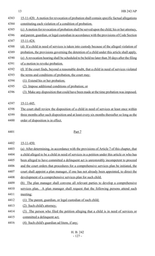 13 HB 242/AP
H. B. 242
- 127 -
15-11-420. A motion for revocation of probation shall contain specific factual allegations4383
constituting each violation of a condition of probation.4384
(c) A motion for revocation of probation shall be served upon the child, his or her attorney,4385
and parent, guardian, or legal custodian in accordance with the provisions of Code Section4386
15-11-424.4387
(d) If a child in need of services is taken into custody because of the alleged violation of4388
probation, the provisions governing the detention of a child under this article shall apply.4389
(e) A revocation hearing shall be scheduled to be held no later than 30 days after the filing4390
of a motion to revoke probation.4391
(f) If the court finds, beyond a reasonable doubt, that a child in need of services violated4392
the terms and conditions of probation, the court may:4393
(1) Extend his or her probation;4394
(2) Impose additional conditions of probation; or4395
(3) Make any disposition that could have been made at the time probation was imposed.4396
15-11-445.4397
The court shall review the disposition of a child in need of services at least once within4398
three months after such disposition and at least every six months thereafter so long as the4399
order of disposition is in effect.4400
Part 74401
15-11-450.4402
(a) After determining, in accordance with the provisions of Article 7 of this chapter, that4403
a child alleged to be a child in need of services in a petition under this article or who has4404
been alleged to have committed a delinquent act is unrestorably incompetent to proceed4405
and the court orders that procedures for a comprehensive services plan be initiated, the4406
court shall appoint a plan manager, if one has not already been appointed, to direct the4407
development of a comprehensive services plan for such child.4408
(b) The plan manager shall convene all relevant parties to develop a comprehensive4409
services plan. A plan manager shall request that the following persons attend such4410
meeting:4411
(1) The parent, guardian, or legal custodian of such child;4412
(2) Such child's attorney;4413
(3) The person who filed the petition alleging that a child is in need of services or4414
committed a delinquent act;4415
(4) Such child's guardian ad litem, if any;4416
 
