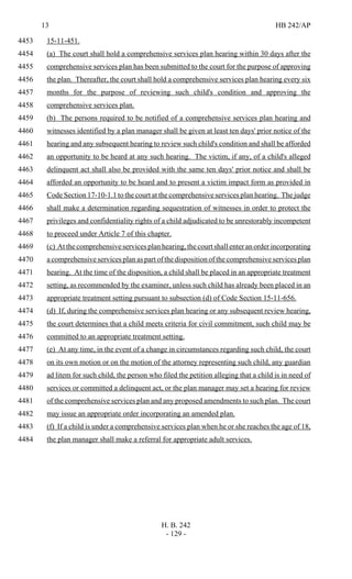 13 HB 242/AP
H. B. 242
- 129 -
15-11-451.4453
(a) The court shall hold a comprehensive services plan hearing within 30 days after the4454
comprehensive services plan has been submitted to the court for the purpose of approving4455
the plan. Thereafter, the court shall hold a comprehensive services plan hearing every six4456
months for the purpose of reviewing such child's condition and approving the4457
comprehensive services plan.4458
(b) The persons required to be notified of a comprehensive services plan hearing and4459
witnesses identified by a plan manager shall be given at least ten days' prior notice of the4460
hearing and any subsequent hearing to review such child's condition and shall be afforded4461
an opportunity to be heard at any such hearing. The victim, if any, of a child's alleged4462
delinquent act shall also be provided with the same ten days' prior notice and shall be4463
afforded an opportunity to be heard and to present a victim impact form as provided in4464
Code Section 17-10-1.1 to the court at the comprehensive services plan hearing. The judge4465
shall make a determination regarding sequestration of witnesses in order to protect the4466
privileges and confidentiality rights of a child adjudicated to be unrestorably incompetent4467
to proceed under Article 7 of this chapter.4468
(c) At the comprehensive services plan hearing, the court shall enter an order incorporating4469
a comprehensive services plan as part of the disposition of the comprehensive services plan4470
hearing. At the time of the disposition, a child shall be placed in an appropriate treatment4471
setting, as recommended by the examiner, unless such child has already been placed in an4472
appropriate treatment setting pursuant to subsection (d) of Code Section 15-11-656.4473
(d) If, during the comprehensive services plan hearing or any subsequent review hearing,4474
the court determines that a child meets criteria for civil commitment, such child may be4475
committed to an appropriate treatment setting.4476
(e) At any time, in the event of a change in circumstances regarding such child, the court4477
on its own motion or on the motion of the attorney representing such child, any guardian4478
ad litem for such child, the person who filed the petition alleging that a child is in need of4479
services or committed a delinquent act, or the plan manager may set a hearing for review4480
of the comprehensive services plan and any proposed amendments to such plan. The court4481
may issue an appropriate order incorporating an amended plan.4482
(f) If a child is under a comprehensive services plan when he or she reaches the age of 18,4483
the plan manager shall make a referral for appropriate adult services.4484
 