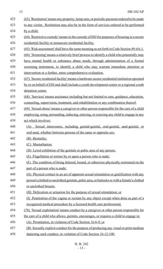 13 HB 242/AP
H. B. 242
- 13 -
(63) 'Restitution' means any property, lump sum, or periodic payment ordered to be made422
to any victim. Restitution may also be in the form of services ordered to be performed423
by a child.424
(64) 'Restrictive custody' means in the custody of DJJ for purposes of housing in a secure425
residential facility or nonsecure residential facility.426
(65) 'Risk assessment' shall have the same meaning as set forth in Code Section 49-4A-1.427
(66) 'Screening' means a relatively brief process to identify a child who potentially may428
have mental health or substance abuse needs, through administration of a formal429
screening instrument, to identify a child who may warrant immediate attention or430
intervention or a further, more comprehensive evaluation.431
(67) 'Secure residential facility' means a hardware secure residential institution operated432
by or on behalf of DJJ and shall include a youth development center or a regional youth433
detention center.434
(68) 'Services' means assistance including but not limited to care, guidance, education,435
counseling, supervision, treatment, and rehabilitation or any combination thereof.436
(69) 'Sexual abuse' means a caregiver or other person responsible for the care of a child437
employing, using, persuading, inducing, enticing, or coercing any child to engage in any438
act which involves:439
(A) Sexual intercourse, including genital-genital, oral-genital, anal-genital, or440
oral-anal, whether between persons of the same or opposite sex;441
(B) Bestiality;442
(C) Masturbation;443
(D) Lewd exhibition of the genitals or pubic area of any person;444
(E) Flagellation or torture by or upon a person who is nude;445
(F) The condition of being fettered, bound, or otherwise physically restrained on the446
part of a person who is nude;447
(G) Physical contact in an act of apparent sexual stimulation or gratification with any448
person's clothed or unclothed genitals, pubic area, or buttocks or with a female's clothed449
or unclothed breasts;450
(H) Defecation or urination for the purpose of sexual stimulation; or451
(I) Penetration of the vagina or rectum by any object except when done as part of a452
recognized medical procedure by a licensed health care professional.453
(70) 'Sexual exploitation' means conduct by a caregiver or other person responsible for454
the care of a child who allows, permits, encourages, or requires a child to engage in:455
(A) Prostitution, in violation of Code Section 16-6-9; or456
(B) Sexually explicit conduct for the purpose of producing any visual or print medium457
depicting such conduct, in violation of Code Section 16-12-100.458
 