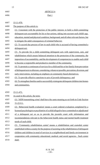 13 HB 242/AP
H. B. 242
- 130 -
ARTICLE 64485
Part 14486
15-11-470.4487
The purpose of this article is:4488
(1) Consistent with the protection of the public interest, to hold a child committing4489
delinquent acts accountable for his or her actions, taking into account such child's age,4490
education, mental and physical condition, background, and all other relevant factors, but4491
to mitigate the adult consequences of criminal behavior;4492
(2) To accord due process of law to each child who is accused of having committed a4493
delinquent act;4494
(3) To provide for a child committing delinquent acts with supervision, care, and4495
rehabilitation which ensure balanced attention to the protection of the community, the4496
imposition of accountability, and the development of competencies to enable such child4497
to become a responsible and productive member of the community;4498
(4) To promote a continuum of services for a child and his or her family from prevention4499
ofdelinquentactstoaftercare,considering,wheneverpossible,prevention,diversion,and4500
early intervention, including an emphasis on community based alternatives;4501
(5) To provide effective sanctions to acts of juvenile delinquency; and4502
(6) To strengthen families and to successfully reintegrate delinquent children into homes4503
and communities.4504
15-11-471.4505
As used in this article, the term:4506
(1) 'AIDS transmitting crime' shall have the same meaning as set forth in Code Section4507
31-22-9.1.4508
(2) 'Behavioral health evaluation' means a court ordered evaluation completed by a4509
licensed psychologist or psychiatrist of a child alleged to have committed or adjudicated4510
of a delinquent act so as to provide the juvenile court with information and4511
recommendations relevant to the behavioral health status and mental health treatment4512
needs of such child.4513
(3) 'Community rehabilitation center' means a rehabilitation and custodial center4514
established within a county for the purpose of assisting in the rehabilitation of delinquent4515
children and children in need of services in a neighborhood and family environment in4516
cooperation with community educational, medical, and social agencies. Such center4517
shall:4518
 