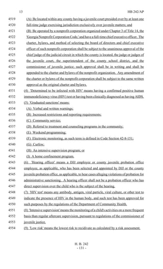 13 HB 242/AP
H. B. 242
- 131 -
(A) Be located within any county having a juvenile court presided over by at least one4519
full-time judge exercising jurisdiction exclusively over juvenile matters; and4520
(B) Be operated by a nonprofit corporation organized under Chapter 3 of Title 14, the4521
'GeorgiaNonprofitCorporationCode,'andhaveafull-timechiefexecutiveofficer. The4522
charter, bylaws, and method of selecting the board of directors and chief executive4523
officer of such nonprofit corporation shall be subject to the unanimous approval of the4524
chief judge of the judicial circuit in which the county is located, the judge or judges of4525
the juvenile court, the superintendent of the county school district, and the4526
commissioner of juvenile justice; such approval shall be in writing and shall be4527
appended to the charter and bylaws of the nonprofit organization. Any amendment of4528
the charter or bylaws of the nonprofit corporation shall be subject to the same written4529
approval as the original charter and bylaws.4530
(4) 'Determined to be infected with HIV' means having a confirmed positive human4531
immunodeficiency virus (HIV) test or having been clinically diagnosed as having AIDS.4532
(5) 'Graduated sanctions' means:4533
(A) Verbal and written warnings;4534
(B) Increased restrictions and reporting requirements;4535
(C) Community service;4536
(D) Referral to treatment and counseling programs in the community;4537
(E) Weekend programming;4538
(F) Electronic monitoring, as such term is defined in Code Section 42-8-151;4539
(G) Curfew;4540
(H) An intensive supervision program; or4541
(I) A home confinement program.4542
(6) 'Hearing officer' means a DJJ employee or county juvenile probation office4543
employee, as applicable, who has been selected and appointed by DJJ or the county4544
juvenile probation office, as applicable, to hear cases alleging violations of probation for4545
administrative sanctioning. A hearing officer shall not be a probation officer who has4546
direct supervision over the child who is the subject of the hearing.4547
(7) 'HIV test' means any antibody, antigen, viral particle, viral culture, or other test to4548
indicate the presence of HIV in the human body, and such test has been approved for4549
such purposes by the regulations of the Department of Community Health.4550
(8) 'Intensive supervision' means the monitoring of a child's activities on a more frequent4551
basis than regular aftercare supervision, pursuant to regulations of the commissioner of4552
juvenile justice.4553
(9) 'Low risk' means the lowest risk to recidivate as calculated by a risk assessment.4554
 