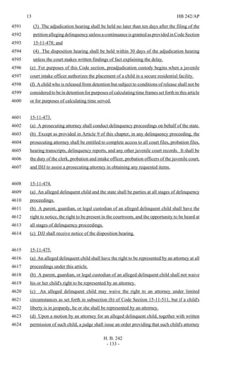 13 HB 242/AP
H. B. 242
- 133 -
(3) The adjudication hearing shall be held no later than ten days after the filing of the4591
petition alleging delinquency unless a continuance is granted as provided in Code Section4592
15-11-478; and4593
(4) The disposition hearing shall be held within 30 days of the adjudication hearing4594
unless the court makes written findings of fact explaining the delay.4595
(e) For purposes of this Code section, preadjudication custody begins when a juvenile4596
court intake officer authorizes the placement of a child in a secure residential facility.4597
(f) A child who is released from detention but subject to conditions of release shall not be4598
considered to be in detention for purposes of calculating time frames set forth in this article4599
or for purposes of calculating time served.4600
15-11-473.4601
(a) A prosecuting attorney shall conduct delinquency proceedings on behalf of the state.4602
(b) Except as provided in Article 9 of this chapter, in any delinquency proceeding, the4603
prosecuting attorney shall be entitled to complete access to all court files, probation files,4604
hearing transcripts, delinquency reports, and any other juvenile court records. It shall be4605
the duty of the clerk, probation and intake officer, probation officers of the juvenile court,4606
and DJJ to assist a prosecuting attorney in obtaining any requested items.4607
15-11-474.4608
(a) An alleged delinquent child and the state shall be parties at all stages of delinquency4609
proceedings.4610
(b) A parent, guardian, or legal custodian of an alleged delinquent child shall have the4611
right to notice, the right to be present in the courtroom, and the opportunity to be heard at4612
all stages of delinquency proceedings.4613
(c) DJJ shall receive notice of the disposition hearing.4614
15-11-475.4615
(a) An alleged delinquent child shall have the right to be represented by an attorney at all4616
proceedings under this article.4617
(b) A parent, guardian, or legal custodian of an alleged delinquent child shall not waive4618
his or her child's right to be represented by an attorney.4619
(c) An alleged delinquent child may waive the right to an attorney under limited4620
circumstances as set forth in subsection (b) of Code Section 15-11-511, but if a child's4621
liberty is in jeopardy, he or she shall be represented by an attorney.4622
(d) Upon a motion by an attorney for an alleged delinquent child, together with written4623
permission of such child, a judge shall issue an order providing that such child's attorney4624
 