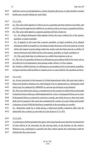 13 HB 242/AP
H. B. 242
- 134 -
shall have access to all dependency, school, hospital, physician, or other health or mental4625
health care records relating for such child.4626
15-11-476.4627
(a) The court shall appoint a CASA to act as a guardian ad litem whenever possible, and4628
a CASA may be appointed in addition to an attorney who is serving as a guardian ad litem.4629
(b) The court shall appoint a separate guardian ad litem whenever:4630
(1) An alleged delinquent child appears before the court without his or her parent,4631
guardian, or legal custodian;4632
(2) It appears to the court that a parent, guardian, or legal custodian of an alleged4633
delinquent child is incapable or unwilling to make decisions in the best interests of such4634
child with respect to proceedings under this article such that there may be a conflict of4635
interest between such child and his or her parent, guardian, or legal custodian; or4636
(3) The court finds that it is otherwise in a child's best interests to do so.4637
(c) The role of a guardian ad litem in a delinquency proceeding shall be the same role as4638
provided for in all dependency proceedings under Article 3 of this chapter.4639
(d) Neither a child's attorney in a delinquency proceeding nor his or her parent, guardian,4640
or legal custodian shall prohibit or impede access to such child by the guardian ad litem.4641
15-11-477.4642
(a) At any time prior to the issuance of a final dispositional order, the court may order a4643
behavioral health evaluation of a child alleged to be or adjudicated as a delinquent child4644
which may be conducted by DBHDD or a private psychologist or psychiatrist.4645
(b) The court shall order and give consideration to the results of a child's behavioral health4646
evaluation before ordering a child adjudicated for a class A designated felony act or class4647
B designated felony act placed in restrictive custody; provided, however, that such order4648
shall not be required if the court has considered the results of a prior behavioral health4649
evaluation of such child that had been completed in the preceding six months.4650
(c) Statements made by a child during a behavioral health evaluation shall only be4651
admissible into evidence as provided in Code Section 15-11-479.4652
15-11-478.4653
A continuance shall be granted only upon a showing of good cause and only for that period4654
of time shown to be necessary by the moving party at the hearing on the motion.4655
Whenever any continuance is granted, the facts which require the continuance shall be4656
entered into the court record.4657
 
