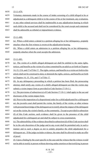 13 HB 242/AP
H. B. 242
- 135 -
15-11-479.4658
Voluntary statements made in the course of intake screening of a child alleged to be or4659
adjudicated as a delinquent child or in the course of his or her treatment, any evaluation,4660
or any other related services shall be inadmissible in any adjudication hearing in which4661
such child is the accused and shall not be considered by the court except such statement4662
shall be admissible as rebuttal or impeachment evidence.4663
15-11-480.4664
(a) When a child enters a denial to a petition alleging his or her delinquency, jeopardy4665
attaches when the first witness is sworn at the adjudication hearing.4666
(b) When a child enters an admission to a petition alleging his or her delinquency,4667
jeopardy attaches when the court accepts the admission.4668
15-11-481.4669
(a) The victim of a child's alleged delinquent act shall be entitled to the same rights,4670
notices, and benefits as the victim of a crime committed by an adult as set forth in Chapters4671
14, 15, 15A, and 17 of Title 17. The rights, notices, and benefits to a victim set forth in this4672
article shall not be construed to deny or diminish the rights, notices, and benefits set forth4673
in Chapters 14, 15, 15A, and 17 of Title 17.4674
(b) In any delinquency proceeding in which a petition has been filed, the prosecuting4675
attorney shall notify any victim of a child's alleged delinquent act that the victim may4676
submit a victim impact form as provided in Code Section 17-10-1.1.4677
(c) The provisions of subsection (e) of Code Section 17-10-1.1 shall apply to the use and4678
disclosure of the victim impact form.4679
(d) Prior to the imposition of a dispositional order for a child adjudicated for a delinquent4680
act, the juvenile court shall permit the victim, the family of the victim, or other witness4681
with personal knowledge of the delinquent act to testify about the impact of the delinquent4682
act on the victim, the victim's family, or the community. Except as provided in subsection4683
(f) of this Code section, such evidence shall be given in the presence of the child4684
adjudicated for a delinquent act and shall be subject to cross-examination.4685
(e) The admissibility of the evidence described in subsection (d) of this Code section shall4686
be in the sole discretion of the judge and in any event shall be permitted only in such a4687
manner and to such a degree as not to unduly prejudice the child adjudicated for a4688
delinquent act. If the judge excludes evidence, the state shall be allowed to make an offer4689
of proof.4690
(f) Upon a finding by the court specific to the case and the witness that the witness would4691
not be able to testify in person without showing undue emotion or that testifying in person4692
 