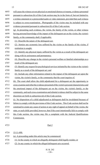 13 HB 242/AP
H. B. 242
- 136 -
will cause the witness severe physical or emotional distress or trauma, evidence presented4693
pursuant to subsection (b) of this Code section may be in the form of, but not limited to,4694
a written statement or a prerecorded audio or video statement, provided that such witness4695
is subject to cross-examination. Photographs of the victim may be included with any4696
evidence presented pursuant to subsection (b) of this Code section.4697
(g) In presenting such evidence, the victim, the family of the victim, or other witness4698
having personal knowledge of the impact of the delinquent act on the victim, the victim's4699
family, or the community shall, if applicable:4700
(1) Describe the nature of the delinquent act;4701
(2) Itemize any economic loss suffered by the victim or the family of the victim, if4702
restitution is sought;4703
(3) Identify any physical injury suffered by the victim as a result of the delinquent act4704
along with its seriousness and permanence;4705
(4) Describe any change in the victim's personal welfare or familial relationships as a4706
result of the delinquent act;4707
(5) Identify any request for psychological services initiated by the victim or the victim's4708
family as a result of the delinquent act; and4709
(6) Include any other information related to the impact of the delinquent act upon the4710
victim, the victim's family, or the community that the court inquires of.4711
(h) The court shall allow the child adjudicated for a delinquent act the opportunity to4712
cross-examine and rebut the evidence presented of the victim's personal characteristics and4713
the emotional impact of the delinquent act on the victim, the victim's family, or the4714
community, and such cross-examination and rebuttal evidence shall be subject to the same4715
discretion set forth in subsection (d) of this Code section.4716
(i) No disposition of a child adjudicated as delinquent shall be invalidated because of4717
failure to comply with the provisions of this Code section. This Code section shall not be4718
construed to create any cause of action or any right of appeal on behalf of the victim, the4719
state, or such child; provided, however, that if the court intentionally fails to comply with4720
this Code section, the victim may file a complaint with the Judicial Qualifications4721
Commission.4722
Part 24723
15-11-490.4724
(a) A proceeding under this article may be commenced:4725
(1) In the county in which an allegedly delinquent child legally resides; or4726
(2) In any county in which the alleged delinquent acts occurred.4727
 
