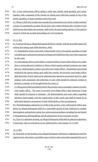 13 HB 242/AP
H. B. 242
- 138 -
(b) A law enforcement officer taking a child into custody shall promptly give notice4762
together with a statement of the reasons for taking such child into custody to his or her4763
parent, guardian, or legal custodian and to the court.4764
(c) When a child who is taken into custody has committed an act which would constitute4765
a felony if committed by an adult, the juvenile court, within 48 hours after it learns of such4766
child having been taken into custody, shall notify the prosecuting attorney of the judicial4767
circuit in which the juvenile proceedings are to be instituted.4768
15-11-502.4769
(a) A person taking an alleged delinquent child into custody, with all reasonable speed and4770
without first taking such child elsewhere, shall:4771
(1) Immediately release such child, without bond, to his or her parent, guardian, or legal4772
custodian upon such person's promise to bring such child before the court when requested4773
by the court;4774
(2) Immediately deliver such child to a medical facility if such child is believed to suffer4775
from a serious physical condition or illness which requires prompt treatment and, upon4776
delivery, shall promptly contact a juvenile court intake officer. Immediately upon being4777
notified by the person taking such child into custody, the juvenile court intake officer4778
shall determine if such child can be administered a detention assessment and if so, shall4779
conduct such assessment and determine if such child should be released, remain in4780
protective custody, or be brought before the court; or4781
(3) Bring such child immediately before the juvenile court or promptly contact a juvenile4782
court intake officer. The court or juvenile court intake officer shall determine if such4783
child should be released or detained. All determinations and court orders regarding4784
detention shall comply with the requirements of this article and shall be based on an4785
individual detention assessment of such child and his or her circumstances.4786
(b) Notwithstanding subsection (a) of this Code section, a law enforcement officer may4787
detain an alleged delinquent child for a reasonable period of time sufficient to conduct4788
interrogations and perform routine law enforcement procedures including but not limited4789
to fingerprinting, photographing, and the preparation of any necessary records.4790
(c) Prior to a detention hearing, an alleged delinquent child shall be placed in detention,4791
if necessary, only in such places as are authorized by Code Section 15-11-504.4792
15-11-503.4793
(a) Restraints on the freedom of an alleged delinquent child prior to adjudication shall be4794
imposed only when there is probable cause to believe that such child committed the act of4795
 