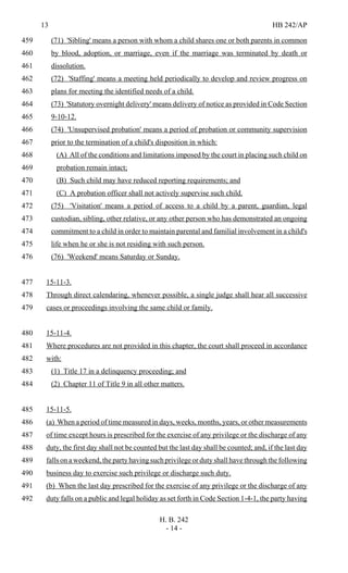 13 HB 242/AP
H. B. 242
- 14 -
(71) 'Sibling' means a person with whom a child shares one or both parents in common459
by blood, adoption, or marriage, even if the marriage was terminated by death or460
dissolution.461
(72) 'Staffing' means a meeting held periodically to develop and review progress on462
plans for meeting the identified needs of a child.463
(73) 'Statutory overnight delivery' means delivery of notice as provided in Code Section464
9-10-12.465
(74) 'Unsupervised probation' means a period of probation or community supervision466
prior to the termination of a child's disposition in which:467
(A) All of the conditions and limitations imposed by the court in placing such child on468
probation remain intact;469
(B) Such child may have reduced reporting requirements; and470
(C) A probation officer shall not actively supervise such child.471
(75) 'Visitation' means a period of access to a child by a parent, guardian, legal472
custodian, sibling, other relative, or any other person who has demonstrated an ongoing473
commitment to a child in order to maintain parental and familial involvement in a child's474
life when he or she is not residing with such person.475
(76) 'Weekend' means Saturday or Sunday.476
15-11-3.477
Through direct calendaring, whenever possible, a single judge shall hear all successive478
cases or proceedings involving the same child or family.479
15-11-4.480
Where procedures are not provided in this chapter, the court shall proceed in accordance481
with:482
(1) Title 17 in a delinquency proceeding; and483
(2) Chapter 11 of Title 9 in all other matters.484
15-11-5.485
(a) When a period of time measured in days, weeks, months, years, or other measurements486
of time except hours is prescribed for the exercise of any privilege or the discharge of any487
duty, the first day shall not be counted but the last day shall be counted; and, if the last day488
falls on a weekend, the party having such privilege or duty shall have through the following489
business day to exercise such privilege or discharge such duty.490
(b) When the last day prescribed for the exercise of any privilege or the discharge of any491
duty falls on a public and legal holiday as set forth in Code Section 1-4-1, the party having492
 