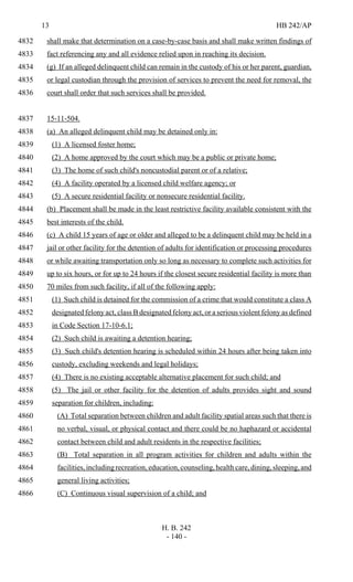13 HB 242/AP
H. B. 242
- 140 -
shall make that determination on a case-by-case basis and shall make written findings of4832
fact referencing any and all evidence relied upon in reaching its decision.4833
(g) If an alleged delinquent child can remain in the custody of his or her parent, guardian,4834
or legal custodian through the provision of services to prevent the need for removal, the4835
court shall order that such services shall be provided.4836
15-11-504.4837
(a) An alleged delinquent child may be detained only in:4838
(1) A licensed foster home;4839
(2) A home approved by the court which may be a public or private home;4840
(3) The home of such child's noncustodial parent or of a relative;4841
(4) A facility operated by a licensed child welfare agency; or4842
(5) A secure residential facility or nonsecure residential facility.4843
(b) Placement shall be made in the least restrictive facility available consistent with the4844
best interests of the child.4845
(c) A child 15 years of age or older and alleged to be a delinquent child may be held in a4846
jail or other facility for the detention of adults for identification or processing procedures4847
or while awaiting transportation only so long as necessary to complete such activities for4848
up to six hours, or for up to 24 hours if the closest secure residential facility is more than4849
70 miles from such facility, if all of the following apply:4850
(1) Such child is detained for the commission of a crime that would constitute a class A4851
designated felony act, class B designated felony act, or a serious violent felony as defined4852
in Code Section 17-10-6.1;4853
(2) Such child is awaiting a detention hearing;4854
(3) Such child's detention hearing is scheduled within 24 hours after being taken into4855
custody, excluding weekends and legal holidays;4856
(4) There is no existing acceptable alternative placement for such child; and4857
(5) The jail or other facility for the detention of adults provides sight and sound4858
separation for children, including:4859
(A) Total separation between children and adult facility spatial areas such that there is4860
no verbal, visual, or physical contact and there could be no haphazard or accidental4861
contact between child and adult residents in the respective facilities;4862
(B) Total separation in all program activities for children and adults within the4863
facilities, including recreation, education, counseling, health care, dining, sleeping, and4864
general living activities;4865
(C) Continuous visual supervision of a child; and4866
 