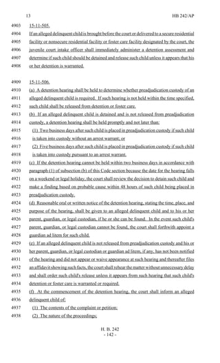 13 HB 242/AP
H. B. 242
- 142 -
15-11-505.4903
If an alleged delinquent child is brought before the court or delivered to a secure residential4904
facility or nonsecure residential facility or foster care facility designated by the court, the4905
juvenile court intake officer shall immediately administer a detention assessment and4906
determine if such child should be detained and release such child unless it appears that his4907
or her detention is warranted.4908
15-11-506.4909
(a) A detention hearing shall be held to determine whether preadjudication custody of an4910
alleged delinquent child is required. If such hearing is not held within the time specified,4911
such child shall be released from detention or foster care.4912
(b) If an alleged delinquent child is detained and is not released from preadjudication4913
custody, a detention hearing shall be held promptly and not later than:4914
(1) Two business days after such child is placed in preadjudication custody if such child4915
is taken into custody without an arrest warrant; or4916
(2) Five business days after such child is placed in preadjudication custody if such child4917
is taken into custody pursuant to an arrest warrant.4918
(c) If the detention hearing cannot be held within two business days in accordance with4919
paragraph (1) of subsection (b) of this Code section because the date for the hearing falls4920
on a weekend or legal holiday, the court shall review the decision to detain such child and4921
make a finding based on probable cause within 48 hours of such child being placed in4922
preadjudication custody.4923
(d) Reasonable oral or written notice of the detention hearing, stating the time, place, and4924
purpose of the hearing, shall be given to an alleged delinquent child and to his or her4925
parent, guardian, or legal custodian, if he or she can be found. In the event such child's4926
parent, guardian, or legal custodian cannot be found, the court shall forthwith appoint a4927
guardian ad litem for such child.4928
(e) If an alleged delinquent child is not released from preadjudication custody and his or4929
her parent, guardian, or legal custodian or guardian ad litem, if any, has not been notified4930
of the hearing and did not appear or waive appearance at such hearing and thereafter files4931
an affidavit showing such facts, the court shall rehear the matter without unnecessary delay4932
and shall order such child's release unless it appears from such hearing that such child's4933
detention or foster care is warranted or required.4934
(f) At the commencement of the detention hearing, the court shall inform an alleged4935
delinquent child of:4936
(1) The contents of the complaint or petition;4937
(2) The nature of the proceedings;4938
 