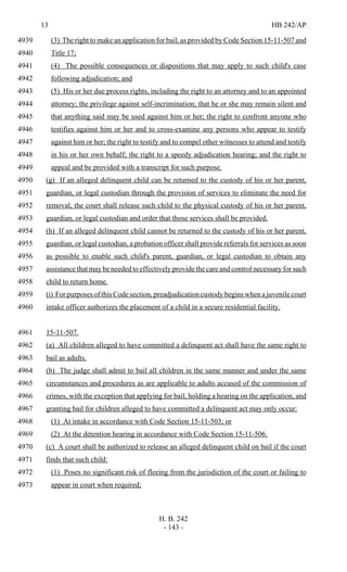 13 HB 242/AP
H. B. 242
- 143 -
(3) The right to make an application for bail, as provided by Code Section 15-11-507 and4939
Title 17;4940
(4) The possible consequences or dispositions that may apply to such child's case4941
following adjudication; and4942
(5) His or her due process rights, including the right to an attorney and to an appointed4943
attorney; the privilege against self-incrimination; that he or she may remain silent and4944
that anything said may be used against him or her; the right to confront anyone who4945
testifies against him or her and to cross-examine any persons who appear to testify4946
against him or her; the right to testify and to compel other witnesses to attend and testify4947
in his or her own behalf; the right to a speedy adjudication hearing; and the right to4948
appeal and be provided with a transcript for such purpose.4949
(g) If an alleged delinquent child can be returned to the custody of his or her parent,4950
guardian, or legal custodian through the provision of services to eliminate the need for4951
removal, the court shall release such child to the physical custody of his or her parent,4952
guardian, or legal custodian and order that those services shall be provided.4953
(h) If an alleged delinquent child cannot be returned to the custody of his or her parent,4954
guardian, or legal custodian, a probation officer shall provide referrals for services as soon4955
as possible to enable such child's parent, guardian, or legal custodian to obtain any4956
assistance that may be needed to effectively provide the care and control necessary for such4957
child to return home.4958
(i) For purposes of this Code section, preadjudication custody begins when a juvenile court4959
intake officer authorizes the placement of a child in a secure residential facility.4960
15-11-507.4961
(a) All children alleged to have committed a delinquent act shall have the same right to4962
bail as adults.4963
(b) The judge shall admit to bail all children in the same manner and under the same4964
circumstances and procedures as are applicable to adults accused of the commission of4965
crimes, with the exception that applying for bail, holding a hearing on the application, and4966
granting bail for children alleged to have committed a delinquent act may only occur:4967
(1) At intake in accordance with Code Section 15-11-503; or4968
(2) At the detention hearing in accordance with Code Section 15-11-506.4969
(c) A court shall be authorized to release an alleged delinquent child on bail if the court4970
finds that such child:4971
(1) Poses no significant risk of fleeing from the jurisdiction of the court or failing to4972
appear in court when required;4973
 
