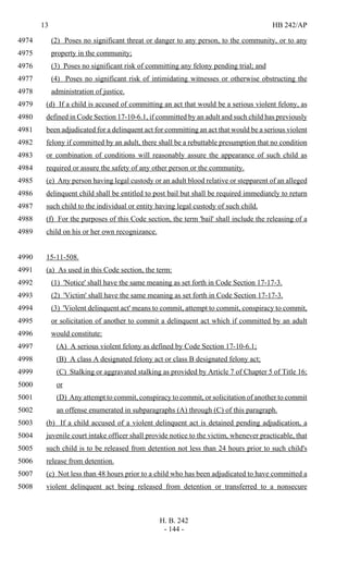 13 HB 242/AP
H. B. 242
- 144 -
(2) Poses no significant threat or danger to any person, to the community, or to any4974
property in the community;4975
(3) Poses no significant risk of committing any felony pending trial; and4976
(4) Poses no significant risk of intimidating witnesses or otherwise obstructing the4977
administration of justice.4978
(d) If a child is accused of committing an act that would be a serious violent felony, as4979
defined in Code Section 17-10-6.1, if committed by an adult and such child has previously4980
been adjudicated for a delinquent act for committing an act that would be a serious violent4981
felony if committed by an adult, there shall be a rebuttable presumption that no condition4982
or combination of conditions will reasonably assure the appearance of such child as4983
required or assure the safety of any other person or the community.4984
(e) Any person having legal custody or an adult blood relative or stepparent of an alleged4985
delinquent child shall be entitled to post bail but shall be required immediately to return4986
such child to the individual or entity having legal custody of such child.4987
(f) For the purposes of this Code section, the term 'bail' shall include the releasing of a4988
child on his or her own recognizance.4989
15-11-508.4990
(a) As used in this Code section, the term:4991
(1) 'Notice' shall have the same meaning as set forth in Code Section 17-17-3.4992
(2) 'Victim' shall have the same meaning as set forth in Code Section 17-17-3.4993
(3) 'Violent delinquent act' means to commit, attempt to commit, conspiracy to commit,4994
or solicitation of another to commit a delinquent act which if committed by an adult4995
would constitute:4996
(A) A serious violent felony as defined by Code Section 17-10-6.1;4997
(B) A class A designated felony act or class B designated felony act;4998
(C) Stalking or aggravated stalking as provided by Article 7 of Chapter 5 of Title 16;4999
or5000
(D) Any attempt to commit, conspiracy to commit, or solicitation of another to commit5001
an offense enumerated in subparagraphs (A) through (C) of this paragraph.5002
(b) If a child accused of a violent delinquent act is detained pending adjudication, a5003
juvenile court intake officer shall provide notice to the victim, whenever practicable, that5004
such child is to be released from detention not less than 24 hours prior to such child's5005
release from detention.5006
(c) Not less than 48 hours prior to a child who has been adjudicated to have committed a5007
violent delinquent act being released from detention or transferred to a nonsecure5008
 