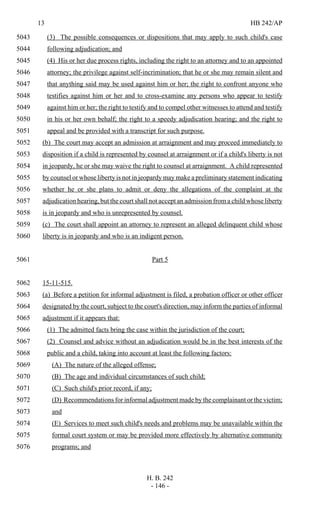13 HB 242/AP
H. B. 242
- 146 -
(3) The possible consequences or dispositions that may apply to such child's case5043
following adjudication; and5044
(4) His or her due process rights, including the right to an attorney and to an appointed5045
attorney; the privilege against self-incrimination; that he or she may remain silent and5046
that anything said may be used against him or her; the right to confront anyone who5047
testifies against him or her and to cross-examine any persons who appear to testify5048
against him or her; the right to testify and to compel other witnesses to attend and testify5049
in his or her own behalf; the right to a speedy adjudication hearing; and the right to5050
appeal and be provided with a transcript for such purpose.5051
(b) The court may accept an admission at arraignment and may proceed immediately to5052
disposition if a child is represented by counsel at arraignment or if a child's liberty is not5053
in jeopardy, he or she may waive the right to counsel at arraignment. A child represented5054
by counsel or whose liberty is not in jeopardy may make a preliminary statement indicating5055
whether he or she plans to admit or deny the allegations of the complaint at the5056
adjudication hearing, but the court shall not accept an admission from a child whose liberty5057
is in jeopardy and who is unrepresented by counsel.5058
(c) The court shall appoint an attorney to represent an alleged delinquent child whose5059
liberty is in jeopardy and who is an indigent person.5060
Part 55061
15-11-515.5062
(a) Before a petition for informal adjustment is filed, a probation officer or other officer5063
designated by the court, subject to the court's direction, may inform the parties of informal5064
adjustment if it appears that:5065
(1) The admitted facts bring the case within the jurisdiction of the court;5066
(2) Counsel and advice without an adjudication would be in the best interests of the5067
public and a child, taking into account at least the following factors:5068
(A) The nature of the alleged offense;5069
(B) The age and individual circumstances of such child;5070
(C) Such child's prior record, if any;5071
(D) Recommendations for informal adjustment made by the complainant or the victim;5072
and5073
(E) Services to meet such child's needs and problems may be unavailable within the5074
formal court system or may be provided more effectively by alternative community5075
programs; and5076
 