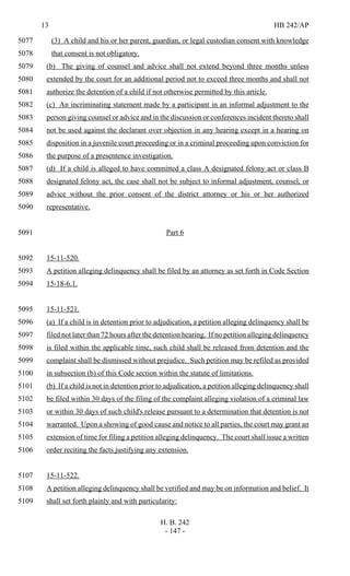 13 HB 242/AP
H. B. 242
- 147 -
(3) A child and his or her parent, guardian, or legal custodian consent with knowledge5077
that consent is not obligatory.5078
(b) The giving of counsel and advice shall not extend beyond three months unless5079
extended by the court for an additional period not to exceed three months and shall not5080
authorize the detention of a child if not otherwise permitted by this article.5081
(c) An incriminating statement made by a participant in an informal adjustment to the5082
person giving counsel or advice and in the discussion or conferences incident thereto shall5083
not be used against the declarant over objection in any hearing except in a hearing on5084
disposition in a juvenile court proceeding or in a criminal proceeding upon conviction for5085
the purpose of a presentence investigation.5086
(d) If a child is alleged to have committed a class A designated felony act or class B5087
designated felony act, the case shall not be subject to informal adjustment, counsel, or5088
advice without the prior consent of the district attorney or his or her authorized5089
representative.5090
Part 65091
15-11-520.5092
A petition alleging delinquency shall be filed by an attorney as set forth in Code Section5093
15-18-6.1.5094
15-11-521.5095
(a) If a child is in detention prior to adjudication, a petition alleging delinquency shall be5096
filed not later than 72 hours after the detention hearing. If no petition alleging delinquency5097
is filed within the applicable time, such child shall be released from detention and the5098
complaint shall be dismissed without prejudice. Such petition may be refiled as provided5099
in subsection (b) of this Code section within the statute of limitations.5100
(b) If a child is not in detention prior to adjudication, a petition alleging delinquency shall5101
be filed within 30 days of the filing of the complaint alleging violation of a criminal law5102
or within 30 days of such child's release pursuant to a determination that detention is not5103
warranted. Upon a showing of good cause and notice to all parties, the court may grant an5104
extension of time for filing a petition alleging delinquency. The court shall issue a written5105
order reciting the facts justifying any extension.5106
15-11-522.5107
A petition alleging delinquency shall be verified and may be on information and belief. It5108
shall set forth plainly and with particularity:5109
 