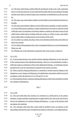13 HB 242/AP
H. B. 242
- 148 -
(1) The facts which bring a child within the jurisdiction of the court, with a statement5110
that it is in the best interests of such child and the public that the proceeding be brought5111
and that such child is in need of supervision, treatment, or rehabilitation, as the case may5112
be;5113
(2) The name, age, and residence address of such child on whose behalf such petition is5114
brought;5115
(3) The name and residence address of such child's parent, guardian, or legal custodian;5116
or, if such child's parent, guardian, or legal custodian does not reside or cannot be found5117
within this state or if such place of residence address is unknown, the name of any of such5118
child's known adult relative residing within the county or, if there is none, such child's5119
known adult relative residing nearest to the location of the court;5120
(4) If a child is in custody, the place of his or her detention and the time such child was5121
taken into custody;5122
(5) If a child is being charged with a class A designated felony act or class B designated5123
felony act; and5124
(6) Whether any of the information required by this Code section is unknown.5125
15-11-523.5126
(a) A prosecuting attorney may amend a petition alleging delinquency at any time prior5127
to the commencement of the adjudication hearing. However, if an amendment is made, a5128
child may request a continuance of his or her adjudication hearing. A continuance may be5129
granted by the court for such period as required in the interest of justice.5130
(b) When a petition alleging delinquency is amended to include material changes to the5131
allegations or new charges of delinquency for adjudication, the petition shall be served in5132
accordance with Code Sections 15-11-530 and 15-11-531.5133
(c) After jeopardy attaches, a petition alleging delinquency shall not be amended to include5134
new charges of delinquency.5135
Part 75136
15-11-530.5137
(a) The court shall direct the issuance of a summons to a child and his or her parent,5138
guardian, or legal custodian requiring them to appear before the court at the time fixed to5139
answer the allegations of a petition alleging delinquency. A copy of the petition shall5140
accompany the summons.5141
(b) The summons shall state that a party shall be entitled to have an attorney in the5142
proceedings and that the court will appoint an attorney if the party is an indigent person.5143
 