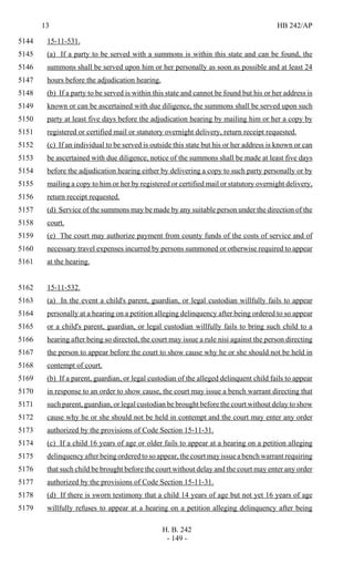 13 HB 242/AP
H. B. 242
- 149 -
15-11-531.5144
(a) If a party to be served with a summons is within this state and can be found, the5145
summons shall be served upon him or her personally as soon as possible and at least 245146
hours before the adjudication hearing.5147
(b) If a party to be served is within this state and cannot be found but his or her address is5148
known or can be ascertained with due diligence, the summons shall be served upon such5149
party at least five days before the adjudication hearing by mailing him or her a copy by5150
registered or certified mail or statutory overnight delivery, return receipt requested.5151
(c) If an individual to be served is outside this state but his or her address is known or can5152
be ascertained with due diligence, notice of the summons shall be made at least five days5153
before the adjudication hearing either by delivering a copy to such party personally or by5154
mailing a copy to him or her by registered or certified mail or statutory overnight delivery,5155
return receipt requested.5156
(d) Service of the summons may be made by any suitable person under the direction of the5157
court.5158
(e) The court may authorize payment from county funds of the costs of service and of5159
necessary travel expenses incurred by persons summoned or otherwise required to appear5160
at the hearing.5161
15-11-532.5162
(a) In the event a child's parent, guardian, or legal custodian willfully fails to appear5163
personally at a hearing on a petition alleging delinquency after being ordered to so appear5164
or a child's parent, guardian, or legal custodian willfully fails to bring such child to a5165
hearing after being so directed, the court may issue a rule nisi against the person directing5166
the person to appear before the court to show cause why he or she should not be held in5167
contempt of court.5168
(b) If a parent, guardian, or legal custodian of the alleged delinquent child fails to appear5169
in response to an order to show cause, the court may issue a bench warrant directing that5170
such parent, guardian, or legal custodian be brought before the court without delay to show5171
cause why he or she should not be held in contempt and the court may enter any order5172
authorized by the provisions of Code Section 15-11-31.5173
(c) If a child 16 years of age or older fails to appear at a hearing on a petition alleging5174
delinquency after being ordered to so appear, the court may issue a bench warrant requiring5175
that such child be brought before the court without delay and the court may enter any order5176
authorized by the provisions of Code Section 15-11-31.5177
(d) If there is sworn testimony that a child 14 years of age but not yet 16 years of age5178
willfully refuses to appear at a hearing on a petition alleging delinquency after being5179
 