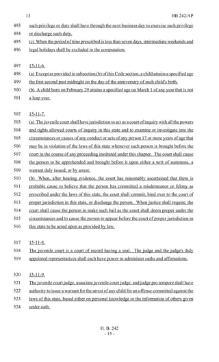 13 HB 242/AP
H. B. 242
- 15 -
such privilege or duty shall have through the next business day to exercise such privilege493
or discharge such duty.494
(c) When the period of time prescribed is less than seven days, intermediate weekends and495
legal holidays shall be excluded in the computation.496
15-11-6.497
(a) Except as provided in subsection (b) of this Code section, a child attains a specified age498
the first second past midnight on the day of the anniversary of such child's birth.499
(b) A child born on February 29 attains a specified age on March 1 of any year that is not500
a leap year.501
15-11-7.502
(a) The juvenile court shall have jurisdiction to act as a court of inquiry with all the powers503
and rights allowed courts of inquiry in this state and to examine or investigate into the504
circumstances or causes of any conduct or acts of any person 17 or more years of age that505
may be in violation of the laws of this state whenever such person is brought before the506
court in the course of any proceeding instituted under this chapter. The court shall cause507
the person to be apprehended and brought before it upon either a writ of summons, a508
warrant duly issued, or by arrest.509
(b) When, after hearing evidence, the court has reasonably ascertained that there is510
probable cause to believe that the person has committed a misdemeanor or felony as511
prescribed under the laws of this state, the court shall commit, bind over to the court of512
proper jurisdiction in this state, or discharge the person. When justice shall require, the513
court shall cause the person to make such bail as the court shall deem proper under the514
circumstances and to cause the person to appear before the court of proper jurisdiction in515
this state to be acted upon as provided by law.516
15-11-8.517
The juvenile court is a court of record having a seal. The judge and the judge's duly518
appointed representatives shall each have power to administer oaths and affirmations.519
15-11-9.520
The juvenile court judge, associate juvenile court judge, and judge pro tempore shall have521
authority to issue a warrant for the arrest of any child for an offense committed against the522
laws of this state, based either on personal knowledge or the information of others given523
under oath.524
 
