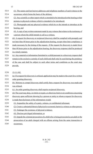 13 HB 242/AP
H. B. 242
- 151 -
(1) The names and last known addresses and telephone numbers of each witness to the5213
occurrence which forms the basis of the defense;5214
(2) Any scientific or other report which is intended to be introduced at the hearing or that5215
pertains to physical evidence which is intended to be introduced;5216
(3) Photographs and any physical evidence which he or she intends to introduce at the5217
hearing; and5218
(4) A copy of any written statement made by any witness that relates to the testimony of5219
a person whom the child intends to call as a witness.5220
(d) A request for discovery or reciprocal discovery shall be complied with promptly and5221
not later than 48 hours prior to the adjudication hearing, except when later compliance is5222
made necessary by the timing of the request. If the request for discovery is made fewer5223
than 48 hours prior to the adjudication hearing, the discovery response shall be produced5224
in a timely manner.5225
(e) Any material or information furnished to a child pursuant to a discovery request shall5226
remain in the exclusive custody of such child and shall only be used during the pendency5227
of the case and shall be subject to such other terms and conditions as the court may5228
provide.5229
15-11-542.5230
(a) If a request for discovery is refused, application may be made to the court for a written5231
order granting discovery.5232
(b) Motions to compel discovery shall certify that a request for discovery was made and5233
was refused.5234
(c) An order granting discovery shall require reciprocal discovery.5235
(d) The court may deny, in whole or in part, or otherwise limit or set conditions concerning5236
discovery upon sufficient showing by a person or entity to whom a request for discovery5237
is made that disclosure of the information would:5238
(1) Jeopardize the safety of a party, witness, or confidential informant;5239
(2) Create a substantial threat of physical or economic harm to a witness or other person;5240
(3) Endanger the existence of physical evidence;5241
(4) Disclose privileged information; or5242
(5) Impede the criminal prosecution of a child who is being prosecuted as an adult or the5243
prosecution of an adult charged with an offense arising from the same transaction or5244
occurrence.5245
 