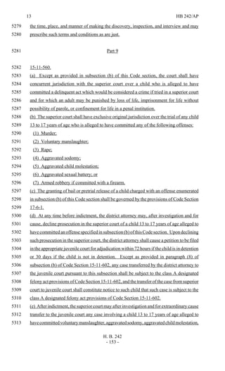 13 HB 242/AP
H. B. 242
- 153 -
the time, place, and manner of making the discovery, inspection, and interview and may5279
prescribe such terms and conditions as are just.5280
Part 95281
15-11-560.5282
(a) Except as provided in subsection (b) of this Code section, the court shall have5283
concurrent jurisdiction with the superior court over a child who is alleged to have5284
committed a delinquent act which would be considered a crime if tried in a superior court5285
and for which an adult may be punished by loss of life, imprisonment for life without5286
possibility of parole, or confinement for life in a penal institution.5287
(b) The superior court shall have exclusive original jurisdiction over the trial of any child5288
13 to 17 years of age who is alleged to have committed any of the following offenses:5289
(1) Murder;5290
(2) Voluntary manslaughter;5291
(3) Rape;5292
(4) Aggravated sodomy;5293
(5) Aggravated child molestation;5294
(6) Aggravated sexual battery; or5295
(7) Armed robbery if committed with a firearm.5296
(c) The granting of bail or pretrial release of a child charged with an offense enumerated5297
in subsection (b) of this Code section shall be governed by the provisions of Code Section5298
17-6-1.5299
(d) At any time before indictment, the district attorney may, after investigation and for5300
cause, decline prosecution in the superior court of a child 13 to 17 years of age alleged to5301
have committed an offense specified in subsection (b) of this Code section. Upon declining5302
such prosecution in the superior court, the district attorney shall cause a petition to be filed5303
in the appropriate juvenile court for adjudication within 72 hours if the child is in detention5304
or 30 days if the child is not in detention. Except as provided in paragraph (8) of5305
subsection (b) of Code Section 15-11-602, any case transferred by the district attorney to5306
the juvenile court pursuant to this subsection shall be subject to the class A designated5307
felony act provisions of Code Section 15-11-602, and the transfer of the case from superior5308
court to juvenile court shall constitute notice to such child that such case is subject to the5309
class A designated felony act provisions of Code Section 15-11-602.5310
(e) After indictment, the superior court may after investigation and for extraordinary cause5311
transfer to the juvenile court any case involving a child 13 to 17 years of age alleged to5312
havecommittedvoluntarymanslaughter,aggravatedsodomy,aggravatedchildmolestation,5313
 