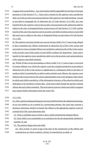 13 HB 242/AP
H. B. 242
- 154 -
or aggravated sexual battery. Any such transfer shall be appealable by the State of Georgia5314
pursuant to Code Section 5-7-1. Upon such a transfer by the superior court, jurisdiction5315
shall vest in the juvenile court and jurisdiction of the superior court shall terminate. Except5316
as provided in paragraph (8) of subsection (b) of Code Section 15-11-602, any case5317
transferred by the superior court to the juvenile court pursuant to this subsection shall be5318
subject to the class A designated felony act provisions of Code Section 15-11-602, and the5319
transfer of the case fromsuperior court to juvenile court shall constitute notice to such child5320
that such case is subject to the class A designated felony act provisions of Code Section5321
15-11-602.5322
(f) The superior court may transfer any case involving a child 13 to 17 years of age alleged5323
to have committed any offense enumerated in subsection (b) of this Code section and5324
convicted of a lesser included offense not included in subsection (b) of this Code section5325
to the juvenile court of the county of such child's residence for disposition. Upon such a5326
transfer by the superior court, jurisdiction shall vest in the juvenile court and jurisdiction5327
of the superior court shall terminate.5328
(g) Within 30 days of any proceeding in which a child 13 to 17 years of age is convicted5329
of certain offenses over which the superior court has original jurisdiction as provided in5330
subsection (b) of this Code section or adjudicated as a delinquent child on the basis of5331
conduct which if committed by an adult would constitute such offenses, the superior court5332
shall provide written notice to the school superintendent or his or her designee of the school5333
in which such child is enrolled or, if the information is known, of the school in which such5334
child plans to be enrolled at a future date. Such notice shall include the specific criminal5335
offense that such child committed. The local school system to which such child is assigned5336
may request further information from the court's file.5337
15-11-561.5338
(a) After a petition alleging delinquency has been filed but before the adjudication hearing,5339
on its own motion or on a motion by a prosecuting attorney, the court may convene a5340
hearing to determine whether to transfer the offense to the appropriate superior court for5341
criminal trial if the court determines that:5342
(1) There is probable cause to believe that a child committed the alleged offense;5343
(2) Such child is not committable to an institution for the developmentally disabled or5344
mentally ill; and5345
(3) The petition alleges that such child:5346
(A) Was at least 15 years of age at the time of the commission of the offense and5347
committed an act which would be a felony if committed by an adult; or5348
 