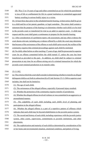 13 HB 242/AP
H. B. 242
- 155 -
(B) Was 13 or 14 years of age and either committed an act for which the punishment5349
is loss of life or confinement for life in a penal institution or committed aggravated5350
battery resulting in serious bodily injury to a victim.5351
(b) At least three days prior to the scheduled transfer hearing, written notice shall be given5352
to a child and his or her parent, guardian, or legal custodian. The notice shall contain a5353
statement that the purpose of the hearing is to determine whether such child is to be tried5354
in the juvenile court or transferred for trial as an adult in superior court. A child may5355
request and the court shall grant a continuance to prepare for the transfer hearing.5356
(c) After consideration of a probation report, risk assessment, and any other evidence the5357
court deems relevant, including any evidence offered by a child, the court may determine5358
that because of the seriousness of the offense or such child's prior record, the welfare of the5359
community requires that criminal proceedings against such child be instituted.5360
(d) No child, either before or after reaching 17 years of age, shall be prosecuted in superior5361
court for an offense committed before the child turned 17, unless the case has been5362
transferred as provided in this part. In addition, no child shall be subject to criminal5363
prosecution at any time for an offense arising out of a criminal transaction for which the5364
juvenile court retained jurisdiction in its transfer order.5365
15-11-562.5366
(a) The criteria which the court shall consider in determining whether to transfer an alleged5367
delinquent child as set forth in subsection (b) of Code Section 15-11-560 to superior court5368
includes, but shall not be limited to:5369
(1) The age of such child;5370
(2) The seriousness of the alleged offense, especially if personal injury resulted;5371
(3) Whether the protection of the community requires transfer of jurisdiction;5372
(4) Whether the alleged offense involved violence or was committed in an aggressive or5373
premeditated manner;5374
(5) The culpability of such child including such child's level of planning and5375
participation in the alleged offense;5376
(6) Whether the alleged offense is a part of a repetitive pattern of offenses which5377
indicates that such child may be beyond rehabilitation in the juvenile justice system;5378
(7) The record and history of such child, including experience with the juvenile justice5379
system, other courts, supervision, commitments to juvenile institutions, and other5380
placements;5381
(8) The sophistication and maturity of such child as determined by consideration of his5382
or her home and environmental situation, emotional condition, and pattern of living;5383
 