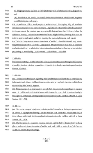 13 HB 242/AP
H. B. 242
- 156 -
(9) The program and facilities available to the juvenile court in considering disposition;5384
and5385
(10) Whether or not a child can benefit from the treatment or rehabilitative programs5386
available to the juvenile court.5387
(b) A probation officer shall prepare a written report developing fully all available5388
information relevant to the transfer criteria. A probation officer shall submit such report5389
to the parties and the court as soon as practicable but not later than 24 hours before the5390
scheduled hearing. The child subject to transfer and the prosecuting attorney shall have the5391
right to review such report and cross-examine the individual making such report.5392
(c) The court may order a transfer evaluation of a child's clinical status as it may impact5393
the criteria in subsection (a) of this Code section. Statements made by a child in a transfer5394
evaluation shall only be admissible into evidence in an adjudication hearing or in a criminal5395
proceeding as provided by Code Sections 15-11-479 and 15-11-563.5396
15-11-563.5397
Statements made by a child at a transfer hearing shall not be admissible against such child5398
over objection in a criminal proceedings if transfer is ordered except as impeachment or5399
rebuttal evidence.5400
15-11-564.5401
(a) The decision of the court regarding transfer of the case shall only be an interlocutory5402
judgment which either a child or the prosecuting attorney, or both, have the right to have5403
reviewed by the Court of Appeals.5404
(b) The pendency of an interlocutory appeal shall stay criminal proceedings in superior5405
court. A child transferred for trial as an adult in superior court shall be detained only in5406
those places authorized for the preadjudication detention of a child as set forth in Code5407
Section 15-11-504.5408
15-11-565.5409
(a) Prior to the entry of a judgment ordering a child's transfer or during the pendency of5410
an appeal of a judgment ordering a child's transfer, such child shall be detained only in5411
those places authorized for the preadjudication detention of a child as set forth in Code5412
Section 15-11-504.5413
(b) After the entry of a judgment ordering transfer, a child shall be detained only in those5414
places authorized for the detention of a child until such child, as set forth in Code Section5415
15-11-34, reaches 17 years of age.5416
 