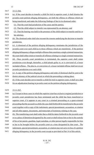 13 HB 242/AP
H. B. 242
- 157 -
15-11-566.5417
(a) If the court decides to transfer a child for trial in superior court, it shall dismiss the5418
juvenile court petition alleging delinquency, set forth the offense or offenses which are5419
being transferred, and make the following findings of fact in its dismissal order:5420
(1) That the court had jurisdiction of the cause and the parties;5421
(2) That the child subject to transfer was represented by an attorney; and5422
(3) That the hearing was held in the presence of the child subject to transfer and his or5423
her attorney.5424
(b) The dismissal order shall also recount the reasons underlying the decision to transfer5425
jurisdiction.5426
(c) A dismissal of the petition alleging delinquency terminates the jurisdiction of the5427
juvenile court over such child as to those offenses which are transferred. If the petition5428
alleging delinquency alleges multiple offenses that constitute a single criminal transaction,5429
the court shall either retain or transfer all offenses relating to a single criminal transaction.5430
(d) Once juvenile court jurisdiction is terminated, the superior court shall retain5431
jurisdiction even though, thereafter, a child pleads guilty to, or is convicted of, a lesser5432
included offense. The plea to, or conviction of, a lesser included offense shall not revest5433
juvenile jurisdiction over such child.5434
(e) A copy of the petition alleging delinquency and order of dismissal shall be sent to the5435
district attorney of the judicial circuit in which the proceeding is taking place.5436
(f) If the court decides not to transfer a child for trial in superior court, it shall set a date5437
for an adjudication hearing in juvenile court on the petition alleging delinquency.5438
15-11-567.5439
(a) Except in those cases in which the superior court has exclusive original jurisdiction or5440
juvenile court jurisdiction has been terminated and the child has been transferred to5441
superior court, if it appears to any court in a criminal proceeding or a quasi-criminal5442
proceeding that the accused is a child, the case shall forthwith be transferred to the juvenile5443
court together with a copy of the indictment, special presentment, accusation, or citation5444
and all other papers, documents, and transcripts of testimony relating to the case.5445
(b) The transferring court shall order that a child be taken forthwith to the juvenile court5446
or to a place of detention designated by the court or shall release him or her to the custody5447
of his or her parent, guardian, legal custodian, or other person legally responsible for him5448
or her to be brought before the juvenile court at a time designated by that court. The5449
indictment, special presentment, accusation, or citation may not serve in lieu of a petition5450
alleging delinquency in the juvenile court except as provided in Part 14 of this article.5451
 