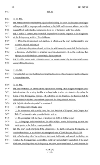 13 HB 242/AP
H. B. 242
- 158 -
Part 105452
15-11-580.5453
(a) At the commencement of the adjudication hearing, the court shall address the alleged5454
delinquentchild,inlanguageunderstandabletothechild,anddeterminewhethersuchchild5455
is capable of understanding statements about his or her rights under this article.5456
(b) If a child is capable, the court shall inquire how he or she responds to the allegations5457
of the delinquency petition. The child may:5458
(1) Deny the allegations of such petition, in which case the court shall proceed to hear5459
evidence on such petition; or5460
(2) Admit the allegations of such petition, in which case the court shall further inquire5461
to determine whether there is a factual basis for adjudication. If so, the court may then5462
adjudge such child to have committed a delinquent act.5463
(c) If a child stands mute, refuses to answer, or answers evasively, the court shall enter a5464
denial of the allegations.5465
15-11-581.5466
The state shall have the burden of proving the allegations of a delinquency petition beyond5467
a reasonable doubt.5468
15-11-582.5469
(a) The court shall fix a time for the adjudication hearing. If an alleged delinquent child5470
is in detention, the hearing shall be scheduled to be held no later than ten days after the5471
filing of the delinquency petition. If a child is not in detention, the hearing shall be5472
scheduled to be held no later than 60 days after the filing of such petition.5473
(b) Adjudication hearings shall be conducted:5474
(1) By the court without a jury;5475
(2) In accordance with Article 5 and Part 1 of Article 6 of Chapter 7 and Chapter 8 of5476
Title 17, unless otherwise provided in this article;5477
(3) In accordance with the rules of evidence set forth in Title 24; and5478
(4) In language understandable to the child subject to the delinquency petition and5479
participants, to the fullest extent practicable.5480
(c) The court shall determine if the allegations of the petition alleging delinquency are5481
admitted or denied in accordance with the provisions of Code Section 15-11-580.5482
(d) After hearing all of the evidence, the court shall make and record its findings on5483
whether the delinquent acts ascribed to a child were committed by such child. If the court5484
finds that the allegations of delinquency have not been established, it shall dismiss the5485
 