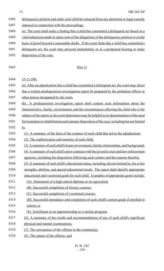 13 HB 242/AP
H. B. 242
- 159 -
delinquency petition and order such child be released from any detention or legal custody5486
imposed in connection with the proceedings.5487
(e) The court shall make a finding that a child has committed a delinquent act based on a5488
valid admission made in open court of the allegations of the delinquency petition or on the5489
basis of proof beyond a reasonable doubt. If the court finds that a child has committed a5490
delinquent act, the court may proceed immediately or at a postponed hearing to make5491
disposition of the case.5492
Part 115493
15-11-590.5494
(a) After an adjudication that a child has committed a delinquent act, the court may direct5495
that a written predisposition investigation report be prepared by the probation officer or5496
other person designated by the court.5497
(b) A predisposition investigation report shall contain such information about the5498
characteristics, family, environment, and the circumstances affecting the child who is the5499
subject of the report as the court determines may be helpful in its determination of the need5500
for treatment or rehabilitation and a proper disposition of the case, including but not limited5501
to:5502
(1) A summary of the facts of the conduct of such child that led to the adjudication;5503
(2) The sophistication and maturity of such child;5504
(3) A summary of such child's home environment, family relationships, and background;5505
(4) A summary of such child's prior contacts with the juvenile court and law enforcement5506
agencies, including the disposition following each contact and the reasons therefor;5507
(5) A summary of such child's educational status, including, but not limited to, his or her5508
strengths, abilities, and special educational needs. The report shall identify appropriate5509
educational and vocational goals for such child. Examples of appropriate goals include:5510
(A) Attainment of a high school diploma or its equivalent;5511
(B) Successful completion of literacy courses;5512
(C) Successful completion of vocational courses;5513
(D) Successful attendance and completion of such child's current grade if enrolled in5514
school; or5515
(E) Enrollment in an apprenticeship or a similar program;5516
(6) A summary of the results and recommendations of any of such child's significant5517
physical and mental examinations;5518
(7) The seriousness of the offense to the community;5519
(8) The nature of the offense; and5520
 