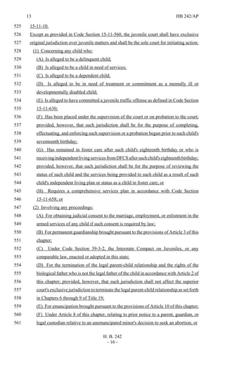13 HB 242/AP
H. B. 242
- 16 -
15-11-10.525
Except as provided in Code Section 15-11-560, the juvenile court shall have exclusive526
original jurisdiction over juvenile matters and shall be the sole court for initiating action:527
(1) Concerning any child who:528
(A) Is alleged to be a delinquent child;529
(B) Is alleged to be a child in need of services;530
(C) Is alleged to be a dependent child;531
(D) Is alleged to be in need of treatment or commitment as a mentally ill or532
developmentally disabled child;533
(E) Is alleged to have committed a juvenile traffic offense as defined in Code Section534
15-11-630;535
(F) Has been placed under the supervision of the court or on probation to the court;536
provided, however, that such jurisdiction shall be for the purpose of completing,537
effectuating, and enforcing such supervision or a probation begun prior to such child's538
seventeenth birthday;539
(G) Has remained in foster care after such child's eighteenth birthday or who is540
receivingindependentlivingservicesfromDFCSaftersuchchild'seighteenthbirthday;541
provided, however, that such jurisdiction shall be for the purpose of reviewing the542
status of such child and the services being provided to such child as a result of such543
child's independent living plan or status as a child in foster care; or544
(H) Requires a comprehensive services plan in accordance with Code Section545
15-11-658; or546
(2) Involving any proceedings:547
(A) For obtaining judicial consent to the marriage, employment, or enlistment in the548
armed services of any child if such consent is required by law;549
(B) For permanent guardianship brought pursuant to the provisions of Article 3 of this550
chapter;551
(C) Under Code Section 39-3-2, the Interstate Compact on Juveniles, or any552
comparable law, enacted or adopted in this state;553
(D) For the termination of the legal parent-child relationship and the rights of the554
biological father who is not the legal father of the child in accordance with Article 2 of555
this chapter; provided, however, that such jurisdiction shall not affect the superior556
court's exclusive jurisdiction to terminate the legal parent-child relationship as set forth557
in Chapters 6 through 9 of Title 19;558
(E) For emancipation brought pursuant to the provisions of Article 10 of this chapter;559
(F) Under Article 8 of this chapter, relating to prior notice to a parent, guardian, or560
legal custodian relative to an unemancipated minor's decision to seek an abortion; or561
 
